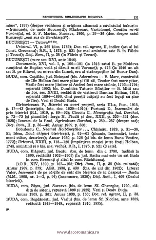 mane", 1898) (despre vechimea si originea albaneza a cuvintului bukuri ---
=frumusete, de unde Bucuresti); Mazareanu Vartolomei, Condica m-rii
Voronetul, ed. S. F. Manan, Suceava, 1900, p. 29-36 (doc. despre satul
Bucuresti mai sus de Berchisesti").
BUCURESTI Tutova210 bis.
Uricarul, VI, p. 269 (doc. 1786); Doc. re/. agrare, II, indice (sat al lui
Const. Greceanu); B.R., I, 1875, p. 521 (se mai amintesc sate B. In Falciu
si Tecuci); Dic. Rom., II, p. 35 (In Falciu si Tecuci).
BUCURESTI (m-re sec. XVI, ante 1546).
Documente, XVI, vol. I, p. 100-101 (la 1515 satul B. pe Moldova
cumparat de Bogdan voda si daruit m-rii Voronet); p. 476 (la 1546 un alt
sat B. pe Bilavoi, cu m-rea din Lunch', era al stranepotilor lui Bucur Dan).
BUDA, com. Copalau, jud. Botosani (bis. Adormirea B, Mare, construita
de Ilie Holban fost mare pitar si fiii sal, Teador fost mare pitar,
Vasile fost mare jitnicer si Andrei fost mare stolnic, 1793-1794;
reparata 1902; bis. Duminica Tuturor Sfintilor B. Mica sau
de Jos, sec. XVIII, recladita de vistierul Damian Holban, 1818,
reparata 1894-1896, cind peretii crapati au fost legati cu sine
de fier). Vezi si Dealul Buda.
Girboviceanu P., Biserici cu averi proprii, seria III-a, Buc., 1915,
p. 17-43 (inscriptie, foto, doc. 1830-1910); Furtuna D., Insemndri de
prin biserici (R.I., 1919, p. 89-92); Ciocoiu C., Monografia jud. Dorohoi,
p. 72-73 (1 pisaniile); Iorga N., Studii si doc., XXII, p. 320-321 (doc.
1825); Ionescu de la Brad, Agricultura Dorohoi, p. 250-257 (despre sat);
Dict. Rom., II, p. 36-40; Anuar 1909, p. 333;
Bobulescu C., Neamul Holbeine0i/or ..., Chisinau, 1929, p. 31-36,
51; Idem, Dole/ chipuri bisericesti, p. 61-62 (pisanie, Insemnari, testa-
ment ctitor, descrier* Anuar 1930, p. 126 (1 bis. de lemn Buna Vestire,
1772); Uricarul, XXIII, p. 118-120 (Impartirea mosiei intre fratii Holban,
1743, amintind si o bis. mai veche); B.R., I, 1875, p. 521 (3 sate).
BUDA, com. Blagesti, ¡ad. Bacau (bis. de lemn din c. 1790, inchisa la
1890, recladita 1902-1903) (In jud. Bacau mai este un sat Buda
In com. Berzunti si altul In com. Rachitoasa).
B.O.R., XIV, 1890, p. 107-108; Did. Rom., II, .p. 35 (bis. ruinata);
Anuar 1909, p. 379; AER, 1936, p. 430 (bis. de zid din 190
Valer, Insemndri de pe ceirtile de cult din biserica de la Lespezi Radii/
(M.M., 1968, nr. 1-2, p. 94) (insemnare, 1820); Dict. Rom., I, 409 (Dealul
bisericii).
BUDA, com. Rica, jud. Suceava (bis. de lemn Sf. Gheorghe, 1790, era-
dita de sateni, reparata 1898 s'i 1925). Vez! si Dealu Buda.
Anuar 1909, p. 361; Anuar 1930, p. 160; Doc, rel. agrare, II, p. 38.
BUDA, com. Bogdanesti, jud. Vaslui (bis. de lemn SI. Nicolae, ante 1809,
refacuta 1848-1849., reparata 1910, 1935).
9*
REPERTORIUL BIBLIOGRAFIC MOLDOVA 131
www.dacoromanica.ro
 