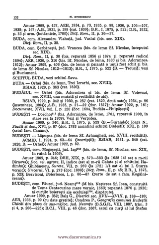 132 N. STOICESCII
Anuar 1909, p. 437, AEH, 1934, P. 73, 1935, p. 98, 1936, p. 106-107,
1938; p. 167; A.B., 1931, p. 198 (cat. 1809); B.R., I, 1875, p. 522; D.R., 1932,
p. 83 si urm. (hotärnicie, 1780); Dict. Rom., II, p. 36-37.
BUDA, com. Alexandru Vlahutä, jud. Vaslui (bis. sec. XIX).
Dic. Rom., II, P. 38.
BUDA, com. *erbänesti, jud. Vrancea (bis. de lemn Sf. Nicolae, inceputul
sec. XIX).
Dict. Rom., II, p. 38 (bis. reparatá 1856 si 1874 si reparatä. radical
1894); AER, 1936, p. 316 (bis. Sf. Nicolae, de lemn, 1830 l'i bis. Adormirea,
1812); Anuar 1909, p. 406 (bis. de lemn si paianta a unui fost schit l'i bis.
de lemn Sf. Nicolae, 1812-1813); B.R., I, 1875, P. 522 (B. - Tecuci); vezi
si Buciumeni.
SCHITUL BUDA, vezi schitul Savu.
BUDA - Orhei (bis. de lemn, Trei Ierarhi, sec. XVIII).
RSIAB, 1929, P. 363 (cat. 1820).
BUDMUL - Orhei (bis. Adormirea si bis. de lemn Sf. Voievozi,
sec. XVIII, una mutatä si recläditä de zid),
RSIAB, 1929, p. 342 si 1930, p. 257 (cat. 1820, douà sate); 1934, p. 96
(insemnare, 1804); fA.B., 1935, P. 21-22 (doc. 1817); Anuar 1922, p. 161;
Documente, XVII, vol. I, p. 126 (doc. 1604, Buddia-Hulpäsesti).
BUDE*TI - Dorohoi211 (bis. Adormirea, de lemn, 1701, reparan' 1900, In
stare rea la 1909). Vezi si Verpolea.
Anuar 1909, p. 340; B.R., I, 1875, p. 523 (B.-Guranda); Iorga N.,
Studii qi doc., XVI, p. 87 (doc. 1793 amintind schitul Bude§ti); XXI, p. 189
(satul fam. Canano).
BUDESTI - Lapusna (bis. de lemn Sf. Arhangheli, sec. XVIII, recladitd).
ACMIB, I, 1924, p. 63-64 (inscriptii); RSIAB, 1931, p. 540 (cat.
1820, B. - Orhei); Anuar 1922, P. 82.
BUDEUI, com. Mogosesti, jud. Iasi212 (bis. de lemn, Sf. Nicolae, sec. )tIX,
In ruina la 1909).
Anuar 1909, p. 346; DRH, XIX, P. 579-583 (la 1628 1/2 sat a m-rii
Birnova); Doc. rel. agrare, II, indice (sat al m-rii Galata s'i al schitului Ha-
dimbu); Ghibänescu, Surete, VII, p. 269 (la 1721 1/4 sat al lui I. Sturza
vornic); Uricarul, VI, P. 273 (doc. 1808); Dict. Rom., II, p. 45; B.R., I, 1875,
p. 523; Bezviconi, Boierimea, I, P. 86-87 (barte de sat a fam. Kogalni-
ceanu).
BUDE*TI, com. Faurei, jud. Neamt213 (M bis. Nasterea Sf. loan, construità
de Torna Cantacuzino mare vornic, 1663; reparatd 1876 si 1936;
§i curtile boieresti ale aceluiasi214, dispärute).
Anuar 1909, p. 352; Bals G., Biserici sec. XVII-XVIII, p. 188-189;
AER, 1936, p. 99 (cu date gresite); Condrea P., Geografia comunei Buclegii
Ghicdi din plasa de sus-mijloc, jud. Neamtu (B.S.G.R., VIII, 1887, trim. 3
§i 4, p. 206-225); B.C.I., VIII, p. 46 (doc. 1667, satul cu curti al lui *tefan
www.dacoromanica.ro
 