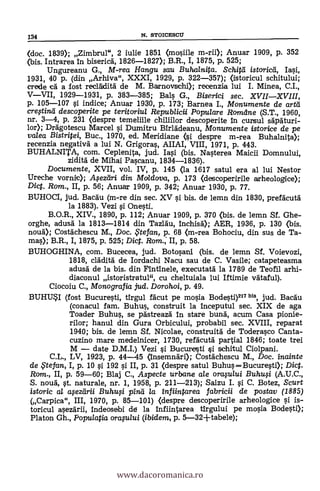 (doc. 1839); Zimbrul", 2 iulie 1851 (nosiile m-rii); Anuar 1909, p. 352
(bis. Intrarea in biserica, 1826-1827); B.R., I, 1875, p. 525;
Ungureanu G., M-rea Hangu sau Buhalnifa. Schitil istoricti, Iasi,
1931, 40 p. (din Arhiva", XXXI, 1929, p. 322-357); (istoricul schitului;
crede ea' a fost reclädità de M. Barnovschi); recenzia lui I. Minea, C.I.,
VVII, 1929-1931, p. 383-385; Bals G., Biserici sec. XVIIXVIII,
p. 105-107 si indice; Anuar 1930, p. 173; Bamea I., Monumente de artd
creftind descoperite pe teritoriul Republicii Populare Romdne (S.T., 1960,
nr. 3-4, p. 231 Oespre temelille chiliilor descoperite in cursul sgpaturi-
lor); Dragotescu Marcel si Dumitru BirlAdeanu, Monumente istorice de pe
valea Bistripei, Buc., 1970, ed. Meridiane (si despre m-rea Buhalnita);
recenzia negativä a lui N. Grigoras, AIIAI, VIII, 1971, p. 443.
BUHALNITA, com. Ceplenita, jud. Iasi (bis. Nasterea Maicii Domnului,
zidità de Mihai Pascanu, 1834-1836).
Documente, XVII, vol. IV, p. 145 (la 1617 satul era al lui Nestor
Ureche vornic); A.,sediri din Moldova, p. 173 (descoperirile arheologice);
Diet. Rom., II, p. 56; Anuar 1909, p. 342; Anuar 1930, p. 77.
BUHOCI, jud. Bacdu (m-re din sec. XV 0 bis. de lemn din 1830, prefacut5
la 1883). Vezi s'i Onesti.
B.O.R., XIV., 1890, p. 112; Anuar 1909, p. 370 (bis. de lemn Sf. Ghe-
orghe, adusä la 1813-1814 din Tazläu, Inchisà); AER, 1936, p. 130 (bis.
noud); Costachescu M., Doc. te fan, p. 68 (m-rea Bohociu, din sus de Ta-
m); B.R., I, 1875, p. 525; Diet. Rom.; II, p. 58.
BUHOGHINA, com. Bucecea, jud. Botosani (bis. de lemn Sf. Voievozi,
1818, clädita de Iordachi Nacu sau de C. Vasile; catapeteasma
adusa de la bis. din Fintinele, executatg la 1789 de Teofil arhi-
diaconul istoristratul", cu cheltuiala lui Iftimie Valeta).
Ciocoiu C., Monografia sud. Dorohoi, p. 49.
BUHUI (fost Bucuresti, tirgul fácut pe mosia Bodesti)217bis, jud. Bacau
(conacul fam. Buhus, construit la inceputul sec. XIX de aga
Toader Buhus, se pgstreaza in stare bunk acum Casa pionie-
rilor; hanul din Gura Orbicului, probabil sec. XVIII, reparat
1940; bis. de lemn Sf. Nicolae, construità de Toderasco Canta-
cuzino mare medelnicer, 1730, refAcutà partial 1846; toate trei
M date D.M.I.) Vezi si Bucuresti si schitul Ciolpani.
C.L., LV, 1923, p. 44-45 (însemnari); Costächescu M., Doc. inainte
de ,Ftefan, I, p. 10 si 192 s'i II, p. 31 (clespre satul BuhusBucuresti); Dic.
Rom., II, p. 59-60; Blaj C., Aspecte urbane ale orasu/ui Buhusi (A.U.C.,
S. noud, st. naturale, nr. 1, 1958, p. 211-213); Saizu I. si C. Botez, Scurt
istoric al apzdrii Buhu0 pind la Inf iinlarea fabricii de postav (1885)
(Carpica", III, 1970, p. 85-101) (despre descoperirile arheologice 0. is-
toricul asezarii, indeosebi de la Infiintarea tirgului pe mosia Bodesti);
Platon Gh., Populatia oraplui (ibidem, p. 5-32-Ftabele);
134 N. STOICESCI1
www.dacoromanica.ro
 