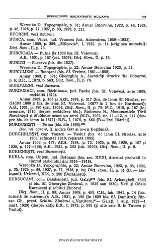REPERTORIUL BIBLIOGRAFIC MOLDOVA 137
Werenka D., Topographie, p. 21; Anuar Bucovina, 1923, p. 46, 1924,
p. 46, 1926, p. 77, 1927% p. 89, 1928, p. 111.
BUORENI, vezi Boureni.
BURCA, com. Vidra, jud. Vrancea (bis. Adormirea, 1850-1853).
Anuar 1909, P. 389; Milcovia", I, 1930, p. 14 (originea numelui);
Diet. Rom., II, p. 76.
BURCIOAIA - Putna (la 1809 bis. Sf. Voievozi).
A.B., 1931, p. 187 (cat. 1809); Dict. Rom., II, p. 76.
BURDEI - Suceava (bis. din 1827).
Werenka D., Topographie, p. 22; Anuar Bucovina 1923, p. 21.
BURDUJENI - Botosani (bis. Sf. Treime, 1851-1858).
Anuar 1909, p. 324; Gheorghiu A., Loca/U*4i istorice din Botosani,
p. 6; B.R., I, 1875, p. 563; Dict. Rom., II, p. 78.
BURDUJENI, vezi Suceava.
BURDUSACI, com. Rachitoasa, jud. Bacäu (bis. Sf. Voievozi, ante 1809,
recläditä 1810).
Anuar 1909, p. 406 si AER, 1936, p. 317 (bis. de lemn Sf. Nicolae, re-
clädita- 1889 si bis. de lemn Sf. Voievozi, 1487? la 2 km de Burdusaci);
A.B., 1931, p. 190 (cat. 1809); Dict. Rom., II, p. 79; M.C., 1915, p. 187 (in-
semnare, 1810, despre recládirea bis.); Stoicescu N., Monumentele Tdrii
Romdnegi fi Mo/dovei acum un secol (M.O., 1969, nr. 11-12, p. 917 <des-
pre bis. de lemn la 1871); B.R., I, 1875, p. 563 (B.-Trei Bätrini).
BURDUSESTI - Putna (bis. din 1695).223
Doc. rel. agrare, II, indice <sat al m-rii Bogdana).
BURGHELESTI, com. Tanacu - Vaslui (bis. de lemn Sf. Nicolae, ante
1809, refäcutä? 1819, reparatá 1892).
Anuar 1909, p. 437; AEH, 1931, p. 73, 1935, p. 98, 1936, p. 107 si
1938, p. 167-168; A.B., 1931, p. 203 <cat. 1809); Dict. Rom., II, p. 8.
BURIENESTI, vezi Buruenesti.
BURLA, com. Unteni, jud. Botosani (bis. sec. XVIII, distrusd probabil in
timpul rázboiiilui din 1916-1918).
Werenka D., Topographie, p. 22; Anuar Bucovina, 1923, p. 35, 1924,
p. 35, 1926, p. 66, 1927, p. 77, 1928, p. 94; Dict. Ram., II, p. 81 (B. - Bo-
tosani); Uricaru/, XIX, p. 280 (Burldnesti).
BURSUCANI, com. Balabanesti, jud. Galati224 (bis. Sf. Arhangheli, 1823
si bis. Sf. Gheorghe-Zimbrul, c. 1825 sau 1830). Vezi si Odaia
Bursucani si schitul Zimbrul.
Dict. Ram., II, p. 83; Anuar 1909, p. 465; C.H., iah. 1941, p. 14 <bis.
ruinatá de cutiemur); A.B., 1931, p. 195 (la 1809 bis. Sf. Dumitru); MI--
san Gh., preot, Schitul Zimbru/ (Vestitorul"- Galati, 1 aug. 1928-1
mart. 1929) <despre sat); B.R., I, 1875, p. 565 <si alte sate B. in Tutova si
Vaslui).
www.dacoromanica.ro
 