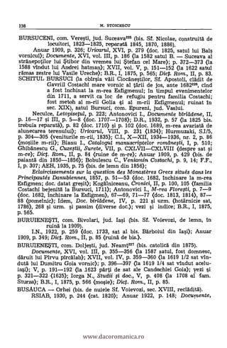 138 N. STOICESCII
BURSUCENI, com. Veresti, jud. Suceava226 (bis. Sf. Nicolae, construita de
locuitori, 1823-1825, reparata 1845, 1870, 1886).
Anuar 1909, P. 326; Urioarul, XVI, p. 279 (doc. 1825, satul lui Bals
vornicul); Documente, XVI, vol. III, p. 186 (la 1582 satul B. - Suceava al
stranepotilor lui tibor din vremea lui stefan cel Mare); p. 372-373 (la
1588 vindut lui Andrei hatman); XVII, vol. V, p. 151-152 (la 1622 satul
ramas zestre lui Vasile Ureche); B.R., I, 1875, p. 565; DicP. Rom., II, p. 83.
SCHITUL BURSUCI (la obirsia vaii Ciocanestilor, Si. Apostoli, dada de
Gavriil Costachi mare vornic al tarii de jos, ante 1682226, cind
a fost inchinat la m-rea Esfigmenul; in timpul evenimentelor
din 1711, a servit ca loc de refugiu pentru familia Costachi;
fost mete& al m-rii Golia Si al m-rii Esfigmenul; ruinat in
sec. XIX), satul Bursuci, com. Epureni, jud. Vaslui.
Neculce, Letopisetul, p. 223; Antonovici I., Documente bîrládene, II,
p. 16-17 si III, P. 5-8 (doc. 1707-1708); D.R., 1932, P. 57 (la 1825 bis.
trebuia reparata), p. 82 (doc. 1710> si P. 102 (doc. 1689, m-rea avariata de
alunecarea terenului); Uricarul, VIII, p. 231 (1834); Hurmuzaki, Su/5,
p. 304-305 (veniturile m-rii, 1835); C.I., X-XII, 1934-1936, nr. 2, p. 86
(mosiile m-rii); Bianu I., Cata/ogu/ manuscriptelor romdnesti, I, p. 510;
Ghibanescu G., Cuzeftii, Surete, VII, p. CXLVII-CXLVIII (despre sat si
m-re); Dict. Rom., II, P. 84 (mine de m-re); Anuar 1909, P. 429 (bis. de
paianta din 1850-1856); Bobulescu C., Veniamin Costachi, p. 9, 14; F.F.,
I, p. 307; AEH, 1935, p. 75 (bis. de lemn din 1856);
Eclaircissements sur la question des Monastères Grecs situés dans les
Principautés Danubiennes, 1857, p. 51-53 (doc. 1682, inchinare la m-rea
Esfigmen; doc. datat gresit); Kogalniceanu, Cronici, II, p. 100, 105 (familia
Costachi bejenita la Bursuci, 1711); Antonovici I., M-rea Floregi, p. 7-9
(doc. 1682, inchinare la Esfigmen), 67-69, 71-77 (doc. 1813, 1814), 87-
88 (pomelnic); Idem, Doc. birlddene, IV, P. 221 si urm. (hotarnicie sat,
1786), 268 si urm. i passim (diverse doc.); vezi si indice; B.R., I, 1875,
p. 565.
BURUIENE*TI, com. Bivolari, jud. Iasi (bis. SI. Voievozi, de lemn,
ruina la 1909).
I.N., 1922, p. 259 (doc. 1733, sat al bis. Barboiul din las»; Anuar
1909, p. 349; Di. Rom., II, p. 85 (ruina de bis.).
BURUIENE*TI, com. Doljesti, jud. Neamt227 (bis. catolicá din 1875).
Documente, XVI, vol. III, p. 355-356 (la 1587 satul, fost domnesc,
daruit lui Pirvu pircalab); XVII, vol. IV, p. 359-360 (la 1619 1/2 sat vin-
duta lui Dumitru Goia vornic); p. 396-397 (la 1619 1/4 sat vindut acelu-
iasi); V, p. 191-192 (la 1623 par de sat ale Candachiei Gola); yezi si
p. 321-322 (1620; Iorga N., Studii i doc., V, p. 408 (la 1708 al fam.
Sturza); B.R., I, 1875, p. 566 (nosie); Dic. Rom., II, p. 85.
BUSAUCA Orhei (bis. de nuiele Sf. Voievozi, sec. XVIII, recladita).
RSIAB, 1930, p. 244 (cat. 1820); Anuar 1922, p. 148; Documente,
www.dacoromanica.ro
 