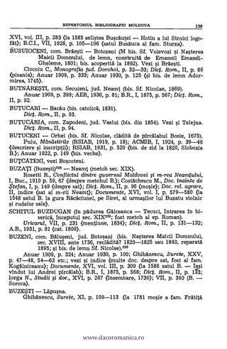 XVI, vol. III, p. 283 (la 1585 seliFlea Buqcgutei Hotin a lui Stroici logo-
rät); B.C.I., VII, 1928, p. 105-106 (satul Busäuca al fam. Sturza).
bUSUIOCENI, com. Brdesti Boto§ani (M bis. Sf. Voievozi i Naqterea
Maicii Domniului, de lemn, construità de Emanoil Emandi-
Gheleme, 1801; bis. acoperità la 1892). Vezi i Brde§ti.
Ciocoiu C., Monografia jud. Dorohoi, p. 32-33; Dict. Rom., II, p. 86
<pisania); Anuar 1909, p. 333; Anuar 1930, p. 125 Oi bis. de lemn Ador-
mirea, 1745).
BUTNARE?II, com. Secuieni, jud. Neamt (bis. Sf. Nicolae, 1869).
Anuar 1909, p. 399; AER, 1936, P. 81; B.R., I, 1875, P. 567; Dict. Rom.,
N, p. 92.
BUTUCARI Bacau (bis. catolicd, 1831).
Dict. Rom., II, p. 93.
BUTUCARIA, com. Zapodeni, jud. Vaslui (bis. din 1854). Vezi i Telejna.
Dict. Rom., II, p. 94.
BUTUCENI Orhei (bis. Sf. Nicolae, cládità de pircálabul Bosie, 1675).
Puiu, Maná (RSIAB, 1919, p. 18); ACMIB, I, 1924, p. 39-46
(descriere si inscriptii); RSIAB, 1931, p. 520 (bis. de zid la 1820, Slobozia
B.); Anuar 1922, p. 149 (bis. veche).
BUTCATENI, vezi Bo§coteni.
BUZATI (Buzeqt1)229 Neamt (metoh sec. XIX).
Rosetti R., Conflictul dintre guvernul Moldovei i m-rea Neamtului,
Buc., 1910 p. 59, 67 (despre metohul B.); Costáchescu M., Doc. inainte de
$tefan, I, p. 149 (despre sat); Dict. Rom., II, p. 96 (moqie); Doc, rel. agrare,
indice (sat al m-rii Neamt); Documente, XVI, vol. I, p. 579-580 (la
1548 satul B. la gura Räcáciunei, pe Siret, al urma§ilor lui Buzatu stolnic
si rudelor sale).
SCHITUL BUZDUGAN (in pádurea Gáiceanca Tecuci, Intrarea in bi-
serica, inceputul sec. XIX229; fost metoh al ep. Roman).
Uricarul, VII, p. 231 (mentiune, 1834); Dict. Rom., II, p. 131-132;
A.B., 1931, p. 81 (cat. 1809).
BUZENI, com. Bálueni, jud. Botopni (bis. Na0erea Maicii Domnului,
sec. XVIII, ante 1736, recláditd? 1820-1825 sau 1840, reparatá
1895; §i bis. de lemn Sf. Nicolae).230
Anuar 1909, p. 324; Anuar 1930, p. 100; Ghibánescu, Surete, XXV,
p. 47-48, 54-62 etc.; vezi i indice (multe doc. despre sat, fost al fam.
Kogállniceanu); Documente, XVI, vol. III, p. 309 (la 1586 satul B. Ia§i
vindut lui Andrei pircálab); B.R., I, 1875, p. 568; Dict. Ram., II, p. 133;
Iorga N., Studii i doc., XVI, p. 267 (Insemnare, 1736); VII, p. 340 (B.
Soroca).
BUZESTI Lápuna.
Ghibanescu, Surete, XI, p. 109-113 <la 1781 mole a fam. Frátitá
REPERTORIUL EID3LIOGRAFIC MOLDOVA 139
www.dacoromanica.ro
 