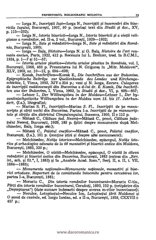 FEPERTORIUL BrEILIOGRAFIC MOLDOVA 13
Iorga N., Inscriptii /aFi-----Iorga N., Inscriptii fi insemnöri din bise-
ricile laplui, Bucuresti, 1907, 90 p. (acelasi text din Studii 0 doc., XV,
p. 115-202);
Iorga N., Istoria bisericaIorga N., Istoria bisericii 0 a vietii re/i-
gioase a ramdnilor, ed. II-a, 2 vol., Bucuresti, 1929-1932;
Iorga N., Sate 0 maniistiri----Iorga N., Sate 0 mdniistiri din Rom&
nia, Bucuresti, 1905;
Iorga Bals, Histoirelorga N. si G. BaIs, Histoire de l'art rou-
main ancien, Paris, 1922, 412 p. Recenzia lui L. Brehier, trad. In B.C.M.I.,
1924, p. 1-7 si 51-57;
Istoria arte/or p/asticeIstoria artelor plastice in Romdnia, vol. I,
Bucuresti, 1968, 460 p. Prezentarea lui N. Grigoras In Mitr. Moldovei",
XLV, 1969, nr. 10-12, p. 694-698;
Kozak, InschriftenKozak E., Die Inschriften aus der Bukovina.
Epigraphische Beiträge zur Quenenkunde des Landes wrul Kirchenge-
schichte, I, Viena, 1903, XIV+ 214 p.; vezi si N. Iorga, Excurs. Culegerea
de inscriptii mo/dovenegi din 13weavina a d-lui dr. E. Kozak, Die Inschrif-
ten aus der Bulumina, I, Viena, 1903, In Studii fi doc., VI, p. 605-057;
Lehner I., Der Wölbungsbau in der Mo/dau----Lehner I., Der by-
zantinischgotische Wölbungsbau in der Moldau vom 15. bis 17. Jahrhun-
dert, (La.), litografiat;
Manan S. Fi., inscriptii------Marian S. FI., Inscriptii de pe manu-
scripte 0 carpi vechi din Bucovina. Partea I-a. Inscriptii de pe mansucrip-
tele 0 cartile din districtul Cimpulungului, Suceava, 1900, 11+112 p.
MätaSa C., Cd/duza jud. Neamt----Mätasd C., preot, Calduza jude-
tului Neannt, Bucuresti, 1929, 193 p. (stiri despre monumente duria" Mel-
chisedec, Bals, Iorga ebc.);
MAtasa C., Palatul enejilor-----MätasA C., preot, Palatul cnejilor,
Bulouresti, (La.), 161 p. (oontine stint si despne alte monumente);
Melchisedec, Notite istoriceMelchisedec, episcopul, Notite isto-
rice 0 arheo/ogice adunate de la 48 monastiri 0 biserici antice din Mo/dova,
Bucuresti, 1885, 320 p.;
Melchisedec, 0 vizitdMelchisedec, episcopul, 0 vizitel la citeva
mdnöstiri 0 biserici antice din Bucovina, Bucuresti, 1883 (extras din Rev.
ist., arh. si fil.", I, 1883) si. In Analele Acad. Rom.", Sect. II, s. II, t. VII,
1884-1885);
Monumente nationaleMonumente natiorua/e, monastiri fi bise-
rici ortodoxe. Raporturi de la comisiunile intocmite pentru cercetarea lor,
partea I-a, Bucuresti, 1881;
Morariu C., Din istoria romAni/or bucovineni--Morariu C-tin.,
Pörti din istoria romdnilor bucovineni, Cernguti, 1893, 152 p. (retipdrire din
Desteptarea") (date sumare indeosebi despre averea m-rilor buocrvinene);
Neculce, LetopisetulNeculce Ion, Letopisetul törii Moldovei O.
0 sarad de cuvinte, ed. Iorgu Iordan, ed. a II-a, Bucuresti, 1959, CXXVII+
457 p.;
www.dacoromanica.ro
 