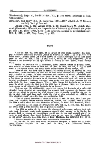 140 N. STOICESCU
Birsdnescu); Iorga N., Studii si doc., VII, p. 181 (satul Buzovi-la al fam.
Cantacuzino).
BUZNEA, jud. Iasi23i (bis. Sf. Ecaterina, 1854-1857, cladità de N. Mavro-
cordat). Vezi i Ruscani.
Anuar 1909, p. 342; Anuar 1930, P. 85; Costdchescu M., Satele Rus-
canii (Buznea) i qtinestii, cu trupurile lor Cticcicestii sj Moicestii din jude-
tul Iaci (I.N., 1926-1927, p. 85-111) (istoricul satului cu proprietarii s'e);
B.R., I, 1875, p. 568; Dic. Rom., II, p. 135.
NOTE
Intr-un doc. din 1632 april. 15 se spune ea. mai multi, locuitori din Scor-
testi dadusera parintelui Partenie locul de bisericd la Babe ... ca sd-ti faca lui-1
acolo schit". Ctitorul urma sd n-aibd putere sd inchine postrigul lui" in alta parte
(Arh. St. Buc., ms. 656, f. 35). La 1633 dec. 4, m-rea Sf. loan Bogoslovul ce se
chiamd a lui Partenie" 4;le pe apa Putnei e scutita de dari (idem, m-rea Soveja
IX//).
Schitul lui Partenie de la Bisericani, numit Babele, situat In tinutul Putna,
este amintit cu acest nume la 1638 ian. 20 (Arh. St. Buc., ms. 656, f. 35); la 1639
mart. 6 i se spune schitul din locul numit Babele (idem, m-rea Soveja, V/5).
Dintr-un doc. din 1654 iulie 23 rezulta cA schitul Babele, cu hramul Sf. loan
Bogoslovul, fusese construit pe locul dat de mai multi locuitori din Clipicesti, Scor-
tasti, Giulesti si Tifesti. In acest document este amintitä i m-rea Dobromira (So-
veja) ce iaste ziditd de Matei Vodd" (Arh. St. Buc., ms. 656, f. 36 V.). Primul schit
a fost facut de monahul Partenie de la Bisericani inainte de anul 1637, data la care
ierarhii moldoveni 11 intäresc ctitorului, care putea sa-1 lase dupa moartea lui cui
voia (Arh. St. Buc., m-rea Soveja, V/10 si X/2). M-rea lui Partenie de pe Putna
avea, de altfel, scutiri de d'AH inca din 1633 dec. 4 (ibidem, IX11). Ad i i se spune
Irisa m-rea ce sd chiamd a /ui Partenie de pe Putna".
Dintr-un doc. din (1638-1639), rezulta ca munca lui Partenie si a celorlalti
calugäri fusese deosebit de anevoioasa. La aceasta data, episcopul de Roman spu-
nea cA s-a mirat de munca lor, cici väzuse cum trupuri/e copacilor sta pre in
vie ca niste buti, mai dese decit vitele (de vie) si nif te grelmadzi de raddcini ca
nigte cdpiti de mari" (Arh. St. Buc., m-rea Soveja), X/3).
2 Vezi i planul cadastral al orasului Bacau la Arh. St. Buc., Min. Lucr. pu-
blice, dos. 288/1859; despre zidirile orasenilor, ibidem, doc. 122/1860. Vezi i planul
din 1814 a dota locuri de casa', Greceanu i Negel, la Acad. R.S. Ro
Amintita la 1491 mart. 20 (Documente, XV, Vol. II, p. 159). Doc. din Bacau
sint emise irisa si mai devreme, dar nu pomenesq curtea.
4 La 1863 se aräta ea, in curtea bis. domnesti Adormirea, existau inca rui-
nele curti domnesti, curte unde poposeau domnii cind treceau pe la Bacau. La
aceasta data, se spunea cA ingrdditura curtii este in cea mai proastd stare"; in
curte se mai gaseau doar douà inicaperi care se pot pune In rindul baratcelor
iar alt nimic" (Arh. St. Buc., Min. Cult. i Instr. Moldova, dos. 1389/1856, f.44-44
5 Pentru hanurile din Bacau vezi urmatoarele documente:
1840 oct. 20, prin care Pavel Birjoveanu ampara la mezat de la duce-
reasa Efrosina Popovici un han(Arh. St. Buc., A.N., Tribunalul
CDLXXIII/4);
www.dacoromanica.ro
 