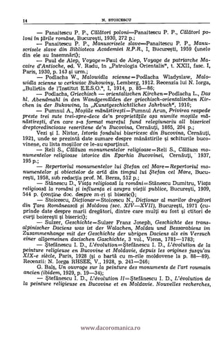 14 N. STOICESCU
Panaitescu P. P., CeiMori po/oniPanaitescu P. P., Ceildtori po-
loni in tdrile romdne, Bucuresti, 1930, 272 p.;
Panaitescu P. P., Manuscrisele slavePanaitescu P. P., Manu-
scrisele slave din Biblioteca Academiei R.P.R., I, Bucuresti, 1959 (unele
din ele au insemndri);
Paul de Alep, Voyage =Paul de Alep, Voyage de patriarche Ma-
caire d'Antioche, ed. V. Radu, in Patrologia Orientalis", t. XXII, fase. 1,
Paris, 1930, p. 143 si urm.;
Podlacha W., Malowidla scienne =Podlacha Wladyslaw, Malo-
widla scienne w cerkwiac Bukowiny, Lemberg, 1912. Recenzia lui N. Iorga,
Bulletin de l'Institut E.E.S.0.", I, 1914, p. 85-86;
Podlacha, Griechisch orientalischen KirchenPodlacha L., Das
hl. Abendmahl in den Wandgemiilden der griechisch-orientalischen Kir-
chen in der Bukowina, in Kunstgeschichtliches Jahrbuch", 1910;
Pumnul A., Mosiile maniistiregi=Pumnul Arun, Privirea reapede
preste trei sute trei-spre-dece de'n proprieteitile cqa numite mosiile yid-
neistiresti, d'en care s-a format maretul fund relegiunariu all bisericei
dreptcredincioase reseritene de'n Bucovina, Cerna'uti, 1865, 204 p.;
Vezi si I. Nistor, Istoria fondului bisericesc din Bucovina, Cernäuti,
1921, unde se prezintà date sumare despre mändstirile si schiturile buco-
vinene, cu lista mosiilor ce le-au epartinut.
Reli S., Caduza monumentelor re/igioase=Reli S., Ceileiuza mo-
numentelor religioase istorice din Eparhia Bucovinei, Cernäuti, 1937,
195 p.;
Repertoriul monumentelor lui te fan cel Mare- - Repertariul mo-
numentelor fi obiectelor de artd din timpu/ /ui ,te cel Mare, Bucu-
rest, 1958, sub redactia prof. M. Berza, 512 p.;
Stänescu D., Viata religioasei la romdni=Stänescu Dumitru, Viata
re/igioasd la romdni fi influenta ei asupra vietii publice, Bucuresti, 1909,
544 p. (contine doc. despre m-ri si bisertici);
Stoicescu, DictionarStoiceseu N., Dictionar al marilor dregeitori
din Tara Romásneascei si Moldova (sec. XIVXVII), Bucuresti, 1971 (cu-
prinde date despre marii dregatori, dintre care multi au fost si ctitori de
curti boieresti si biserici);
Sulzer, Geschichte =Sulzer Franz Joseph, Geschichte des trans-
alpinischer Daciens was ist der Walachen, Moklau und Bessarabiens im
Zusammenhange mit der Geschichte der ubrigen Daciens als ein Versuch
einer allgemeinen dacischen Gaschichte, 3 vol., Viena, 1781-1783;
Steldnescu I. D., L'évo/ution=StefAnescu I. D., L'évolution de la
peinture religieuse en Bucovine et Moldavie, depuis les origines jusqu'au
XIX-e siècle, Paris, 1928 (si o hartà cu m-rile moldovene la p. 88-89).
Recenzii: N. Jorge RHSEE, V., 1928, p. 241-246;
G. Bals, Un ouvrage sur la peinture des monuments de l'art roumain
ancien (ibidem, 1929, p. 19-34);
Stefanescu I. D., L'évo/ution //=Stefänescu I. D., L'évolution de
la peinture religieuse en Bucovine et en Moldavie. Nouvelles recherches,
www.dacoromanica.ro
 