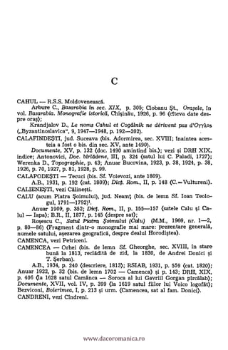 CAHUL R.S.S. Moldoveneasca.
Arbure C., Basarabia in sec. XIX, p. 305; Ciabanu $t., Orwele, in
vol. Basarabia. Monografie istorica, Chisinau, 1926, p. 96 (cIteva date des-
pre oras);
Krandjalov D., Le noms Cahul et Cogdlnik ne clérivent pas d'OyyXos
(Byzantinoslavica", 9, 1947-1948, P. 192-202).
CALAFINDE$TI, jud. Suceava (bis. Adormirea, sec. XVIII; inaintea aces-
tela a fost o bis. din sec. XV, ante 1490).
Documente, XV, p. 132 <doc. 1490 amintind bis.); vezi i DRH XIX,
indice; Antonovici, Doc. bir/ddene, UI, p. 324 (satul lui C. Paladi, 1727);
Werenka D., Topographie, p. 43; Anuar Bucovina, 1923, p. 38, 1924, P. 38,
1926, p. 70, 1927, p. 81, 1928, p. 99.
CALAPODE$TI Tecuci (bis. Sf. Voievozi, ante 1809).
A.B., 1931, p. 192 (cat. 1809); DicP. Rom., II, p. 148 (C.Vultureni).
CALIENE$TI, vezi Calinesti.
CALU (acum Piatra $oimului), jud. Neamt (bis. de lemn Sf. loan Teolo-
gul, 1791-1792)1.
Anuar 1909, p. 352; Dic. Rcrm., II, p. 155-157 (sastele Calu i Ca-
lul lapa); B.R., II, 1877, p. 145 (despre sat);
Rosescu C., Satwl Piatria .5oirruului (Calu) (M.M., 1969, nr. 1-2,
p. 80-86) (Fragment dintr-o monografie mai mare: prezentare generara,
numele satului, asezarea geografica, despre dealul Horodistea).
CAMENCA, vezi Petriceni.
CAMENCEA Orhei (bis. de lemn Sf. Gheorghe, sec. XVIII, in stare
buna la 1813, recladita de zid, la 1830, de Andrei Donici si
T. $erban).
A.B., 1934, p. 240 (descriere, 1813); RSIAB, 1931, p. 559 (cat. 1820);
Anuar 1922, p. 32 (bis. de lemn 1702 Camenca) si p. 143; DRH, XIX,
p. 406 (la 1628 satul Camänca Soroca al lui Gavriil Gorgan pircalab);
Documente, XVII, vol. IV, p. 399 <la 1619 satul fiilor lui Voico logofat);
Bezviconi, Boierimea, I, P. 213 si urm. (Camencea, sat al fam. Donici).
CANDRENI, vezi Cindreni.
www.dacoromanica.ro
 