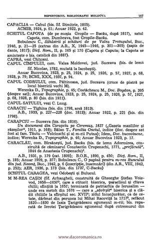 REPERTORIUL BIBLIOGRAFIC MOLDOVA 157
CAPACLIA - Cahul (bis. Sf. Dimitrie, 1805).
ACMIB, 1924, p. 61; Anuar 1922, P. 42.
SCHITUL CAPOTA (de pe mosia Gropile - Baegu, dupd 1817), satul
Capota, com. Dumbrava, fost Gropile-Bacäu.
Bobulescu C., Seiheistrii i schituri de pe Valea Trotusului, Buc.,
1946, p. 21-25 (extras din A.R., X, 1945-1946, p. 301-305) (zapis de
danie, 1817); Dic. Rom., II, p. 165 si 170 (Capota i Caputa; la Capota se
aminteste o bis. catolicA din 1887).
CAPRA, vezi Chitcani.
CAPUL CIMPULUI, com. Valea Moldovei, jud. Suceava (bis. de lemn
Sf. Nicolae, 1782, mutata la Iacobesti).
Anuar Bucovina, 1923, p. 25, 1924, P. 25, 1926, P. 57, 1927, p. 68,
1928, p. 79; BCMI, XXX, 1937, p. 94.
CAPUL CODRULUI, com. Pältinoasa, jud. Suceava (cruce de piatra pe
locul bisericii vechi M).
Werenka D., Topographie, p. 45; Costächescu M., Doc. Bogdan, p. 395
(despre sat); Anuar Bucovina, 1923, p. 25, 1924, p. 25, 1926, p. 57, 1927,
p. 68, 1928, p. 80 (bis. din 1911).
CAPUL SATULUI, vezi C. Lung.
CARACIU - Tighina (bis. din 1798, arsd 1813).
A.B., 1933, p. 227-228 (doc. 1813); Anuar 1922, p. 221 (bis. din
1798).
CARAPCIU - Suceava (bis. din 1816).
Un document din Carapciu pe Ceremu$, 1827 (Gazeta mazililor
ràzesilor", 1911, P. 168); Edlan T., Familia Onciul, indice (doc. despre sat
fost al fam. Tautu Volcinschi si al m-rii Putna); Idem, Doc. bucovinene,
indice; Werenka D., Topographie, p. 46; Anuar Bucovina 1923, p. 17.
CARACLAU, com. Birsdnesti, jud. Bac'äu (bis. de lemn Adormirea, con-
struità de cdminarul Constantin Crupenschi, 1771, prefticutcr,
1844 de Anastasia Crupenschi)2.
A.B., 1931, p. 179 (cat. 1809); B.O.R., 1890, p. 450; Dic. Rom., II,
p. 185; Anuar 1909, p. 377; Bobulescu C., 0 pagind pentru m-rea Runcului
din jud. Neamt, Buc., 1942, p. 6 (inscriptie, insemnäri) (din A.R., VIII', 1942,
p. 252); AER, 1936, p. 173 (bis. din 1737, C-Bacäu)
SCHITUL CARAGEA, vezi Odobesti i Bulucul.
M M-REA CASIN (SÍ. Arhangheli, construitä de Gheorghe $tefan Voie-
vod, 1656-16573, care a ctitorit biserica, paraclisul i citeva
chilli; sfintitä la 1657; terminata de patriarhia de Ierusalim -
unde era metoh din 1676 - care a seivirsita biserica si a clà-
dit chiliile la sfirsitul sec. XVII4; zidul inconjurdtor, ca de ce-
tate, ddrimat din porunca lui Mihai Racovitä la 1717, refacut
1820-1830 de Isaia Tarigrddeanu egumenul m-rii; bis. repa-
rata de Ierotei Tarigrddeanu egumenul dupd cutremurul din
www.dacoromanica.ro
 