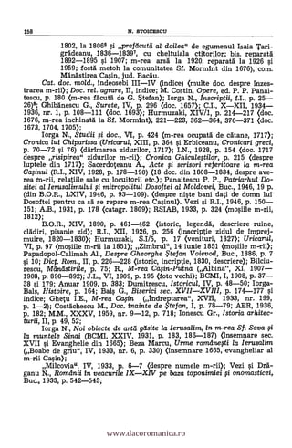 158 N. S'rOICESCIJ
1802, la 18066 li prefticutti al doilea" de egumenul Isaia Tari-
grAdeanu, 1836-18397, cu cheltuiala ctitorilor; bis. reparatál
1892-1895 si 1907; m-rea arsà. la 1920, reparatál la 1926 si.
1959; tosta metoh la comunitatea Sf. Mormint din 1676), corn.
Manástirea Ca0n, jud. Bacau.
Cat. doc. mo/d., Indeosebi III-IV (indice) (multe doc. despre inzes-
trarea m-rii); Doc. rel. agrare, II, indice; M. Costin, Opere, ed. P. P. Panai-
tescu, p. 180 <m-rea facutä de G. *tetan); Iorga N., Inscriptii, f.I., p. 25-
26)8; Ghibdnescu G., Surete, IV, p. 296 (doc. 1657); C.I., X-XII, 1934-
1936, nr. 1, p. 108-111 (doc. 1693); Hurmuzaki, XIV/1, p. 214-217 (doc.
1676, m-rea inchinatä la Sf. Mormint), 221-223, 362-364, 370-371 (doc.
1673, 1704, 1705);
Iorga N., Studii fi doc., VI, p. 424 (m-rea ocupatd de catane, 1717);
Cronica lui Chiparissa (Uricarul, XIII, p. 364 qi. Erbiceanu, Cronicari greci,
p. 70-72 §i 76) (ddrimarea zidurilor, 1717); I.N., 1928, p. 154 (doc. 1717
despre risipirea" zidurilor m-rii); Cronica GhiculeAilor, p. 215 (despre
luptele din 1717); Sacerdoteanu A., Acte li scrisori referitoare la m-rea
Cafinu/ (R.I., XIV, 1928, p. 178-190) (18 doc. din 1808-1834, despre ave-
rea in-rii, relatiile sale cu locuitorii etc.); Panaitescu P. P., Patriarhul Do-
sitei al Ierusalimului g mitropo/itu/ Dosoftei al Moldovei, Buc., 1946, 19 p.
(din B.O.R., LXIV, 1946, p. 93-109). (despre niste bani dati de domn lui
Dosoftei pentru ca s'A se repare m-rea Casinul). Vezi 0. R.I., 1946, p. 150-
151; A.B., 1931, p. 178 (catagr. 1809); RSIAB, 1933, p. 324 (mosiile m-rii,
1812);
B.O.R., XIV, 1890, p. 461-462 (istoric, legenclä, descriere ruine,
clddiri, pisanie zid); R.I., XII, 1926, p. 256 (inscriptie zidul de imprej-
muire, 1820-1830); Hurmuzaki, S.I/5, p. 17 (venituri, 1827); Uricarul,
VI, p. 97 (moOile m-rii la 1851); Zimbrul", 14 iunie 1851 (mosiile m-rii);
Papadopol-Calimah Al., Despre Gheorghe te fan Voievod, Buc., 1886, p. 7
§i 10; Dict. Rom., II, p. 226-228 (istoric, incriptie, 1830, descriere); Bilciu-
rescu, Mandstirile, p. 75; R., M-rea Cafin-Putna (Albina", XI, 1907-
1908, p. 890-892); J.L., VI, 1909, p. 195 (foto vechi); BCMI, I, 1908, p. 37-
38 l'i 179; Anuar 1909, p. 383; Dumitrescu, Istoricul, IV, p. 48-50; Iorga-
Bals, Histoire, p. 164; Ba4 G., Biserici sec. XVII-XVIII, p. 174-177 si
indice; Ghetu I.E., M-rea Calin (Indreptarea", XVII, 1933, nr. 199,
p. 1-2); Costdchescu M., Doc. inainte de $tefan, I, p. 78-79; AER, 1936,
p. 182; M.M., XXXV, 1959, nr. 9-12, p. 718; Ionescu Gr., Istoria arhitec-
turii, II, p. 49, 52;
Iorga N., Noi obiecte de artd geísite la Ierusalim, in m-rea Sfr. Saya §i
la muntele Sinai (BCMI, XXIV, 1931, p. 183, 186-187) (insemnare sec.
XVII §i Evanghelie din 1665); Beza Marcu, Urme românegi la Ierusalim
(Boabe de gnu", IV, 1933, nr. 6, p. 330) (insemnare 1665, evangheliar al
m-rii Casin);
Milcovia", IV, 1933, p. 6-7 <despre numele m-rii); Vezi g Dra-
ganu N., Romilnii in veacurile IX-XIV pe baza toponimiei qi onomasticei,
Buc., 1933, p. 542-543;
www.dacoromanica.ro
 