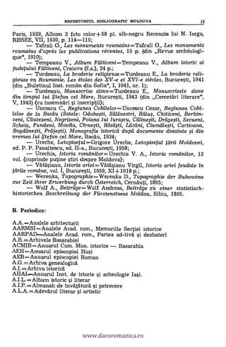 REPERTORIUL BD3LIOGRAFIC MOLDOVA 15
Paris, 1929, Album 2 foto color+58 pl. alb-negru Recenzia lui N. Iorga,
RHSEE, VII, 1930, P. 114-115;
Tafrali O., Les monuments roumains=Tafrali O., Les monuments
roumains d'après les publications rècentes, 15 p. (din Revue archéologi-
que", 1910);
Tempeanu V., Album Finticeni=Tempeanu V., A/bum istoric al
judetului Feilticeni, Craiova (f.a.), 24 p.;
Turdeenu, La broderie religieuse=Turdeanu E., La broderie reli-
gieuse en Roumanie. Les étoles des XV-e et XVI-e siècles, Bucuresti, 1941
(din Buletinul Inst. roman din Sofia", I, 1941, nr. 1);
Turdeanu, Manuscrise slave=Turdeanu E., Manuscrisele slave
din timpul /ui .*fan cel Mare, Bucuresti, 1943 (din Cercefári literare",
V, 1943) (cu insemnari i inscriptii);
Uncescu C., Regiunea CobilelorUnceseu Cezar, Regiunea Cobi-
lelor de la Bacilu (Satele: Odobesti, Saleivestri, Batts, Chiticeni, Berbin-
ceni, Ceiuteseni, Negriseni, Poiana lui lurascu, Ceilinesti, Dreigesti, Secueni,
S'cheia, Fundeni, Movila, Cirnesti, Rdseisti, Lhzdni, Ciumäleti, Cartioana,
Bogdeinesti, Preijesti). Monografie istoricti dupá documente dinainte si din
vremea /ui te fan ce/ Mare, Bacau, 1934;
Ureche, Letopisetu/=Grigore Ureche, Letopisetul teirii Moldovei,
ed. P. P. Panaitescu, ed. II-a., Bucuresti, 1958;
Urechia, Istoria romilni/or=Urechia V. A., Istoria romeinilor, 13
vol. (cuprinde putine stiri despre Moldova);
Vätäsianu, Istoria artei=Vatásianu Virgil, Istoria artei feudale in
teirile romeine, vol. I, Bucuresti, 1959, XI+1018 p.;
Werenka, TopographieWerenka D., Topographie der Bukowina
zur Zeit ihrer Erwerbung durch Cisterreich, Cernäuti, 1895;
Wolf A., BeitrdgeWolf Andreas, Beitreige zu einer statistisch-
historischen Beschreibung der Fiirstenstutms Moldau, Sibiu, 1805.
B. Periodice:
A.A.=Analele arhitecturii
AARMSIAnalele Acad. rom., Memoriile Sectiei istorice
AARPAD----Analele Acad. rom., Partea ad-UN/ i dezbateri
A.B.=Arhivele Basarabiei
ACMIB=Anuarul Com. Mon. istorice Basarabia
AEHAnuarul episcopied Hui
AER=Anuarul episcopiei Roman
A.G.=Arhiva genealogica
A.I.=Arhiva istorica
AIIAIAnuarul Inst. de istorie i arheologie
AILAlbum istoric i literar
A.I.P.=Almanah de Invataturà çi petrecere
A.L.A.=Adevärul literar si artistic
www.dacoromanica.ro
 
