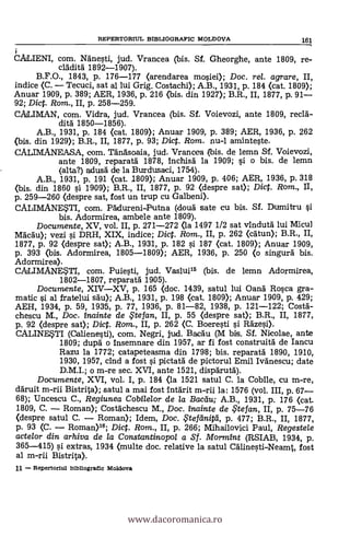 i
CALIENI, com. Ngnesti, jud. Vrancea (bis. Sf. Gheorghe, ante 1809, re-
cládità 1892-1907).
B.F.O., 1843, p. 176-177 (arendarea mosiei); Doc, rel. agrare, II,
indice (C. - Tecuci, sat al lui Grig. Costachi); A.B., 1931, p. 184 (cat. 1809);
Anuar 1909, p. 389; AER, 1936, p. 216 <bis. din 1927); B.R., II, 1877, p. 91-
92; Dict. Rom., II, p. 258-259.
CALMAN, com. Vidra, jud. Vrancea (bis. Sí. Voievozi, ante 1809, recia-
dita 1850-1856).
A.B., 1931, p. 184 <cat. 1809); Anuar 1909, p. 389; AER, 1936, p. 262
<bis. din 1929); B.R., II, 1877, p. 93; Dict. Rom. nu-1 aminteste.
CALIMANEASA, com. Tän'a'soaia, jud. Vrancea (bis. de lemn S.f. Voievozi,
ante 1809, reparatà 1878, Inchisä la 1909; si. o bis. de lemn
(alta?) adus6 de la Burdusaci, 1754).
A.B., 1931, p. 191 (cat. 1809); Anuar 1909, P. 406; AER, 1936, p. 318
<bis. din 1860 si 1909); B.R., II, 1877, p. 92 (despre sat); Dict. Rom., II,
p. 259-260 (despre sat, fost un trup cu Galbeni).
CALIMANESTI, com. PAdureni-Putna (doud sate cu bis. Sf. Dumitru si.
bis. Adormirea, ambele ante 1809).
Documente, XV, vol. II, p. 271-272 <la 1497 1/2 sat v1ndutd lui Micul
Mdcau); vezi li DRH, XIX, indice; Dict. Rom., II, p. 262 (catun); B.R., II,
1877, p. 92 (despre sat); A.B., 1931, p. 182 l'1. 187 (cat. 1809); Anuar 1909,
p. 393 <bis. Adormirea, 1805-1809); AER, 1936, p. 250 (o singurd bis.
Adormirea).
CALIMAN4TI, com. Puiesti, jud. Vaslui15 (bis. de lemn Adormirea,
1802-1807, reparatä 1905).
Documente, XIV-XV, p. 165 (doc. 1439, satul lui Oand Rosca gra-
matic si al fratelui sau); A.B., 1931, p. 198 (cat. 1809); Anuar 1909, p. 429;
AEH, 1934, p. 59, 1935, p. 77, 1936, p. 81-82, 1938, p. 121-122; Costa-
chescu M., Doc. inainte de te fan, II, p. 55 (despre sat); B.R., II, 1877,
p. 92 (despre sat); Dict. Rom., II, p. 262 (C. Boeresti si Räzesi).
CALINETI (Calienesti), com. Negri, jud. Bacau (M bis. Sf. Nicolae, ante
1809; dupä o insemnare din 1957, ar fi fost construita de Iancu
Razu la 1772; catapeteasma din 1798; bis. reparatd 1890, 1910,
1930, 1957, cind a fost s'i pictatà de pictorul Emil Ivanescu; date
D.M.I.; o m-re sec. XVI, ante 1521, disparutd).
Documente, XVI, vol. I, p. 184 (la 1521 satul C. la Coblle, cu m-re,
ddruit m-rii Bistrita); satul a mai fost Intárit m-rii la: 1576 (vol. III, p. 67-
68); Uncescu C., Regiunea Cobilelor de /a Bacau; A.B., 1931, p. 176 <cat.
1809, C. - Roman); Costächescu M., Doc. inainte de te fan, II, p. 75-76
<despre satul C. - Roman); Idem, Doc. Ftetänitei, p. 477; B.R., II, 1877,
p. 93 (C. - Roman)16; Dict. Rom., II, p. 266; Mihailovici Paul, Regestele
actelor din arhiva de la Constantinopol a Sf. MormEnt (RSIAB, 1934, p.
365-415) si extras, 1934 <multe doc. relative la satul Cälinesti-Neamt, fost
al m-rii Bistrita).
11 - Repertorlul bibllogratic Moldova
REPERTORIUL BIBLIOGRAFIC MOLDOVA 161
www.dacoromanica.ro
 