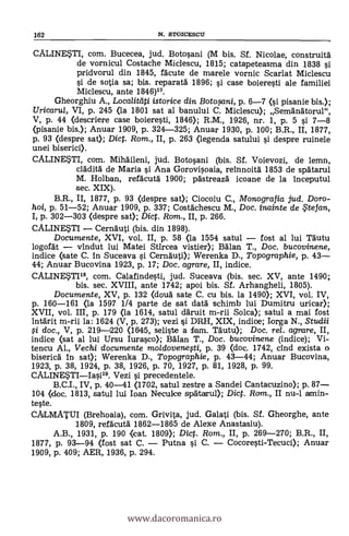 162 N. STOICESCU
CALINESTI, com. Bucecea, jud. Botosani (M bis. Sf. Nicolae, construita
de vornicul Costache Miclescu, 1815; catapeteasma din 1838 si
pridvorul din 1845, facute de marele vornic Scarlat Miclescu
si de sotia sa; bis. reparata 1896; si case boieresti ale familiei
Miclescu, ante 1846)17.
Gheorghiu A., Localitdti istorice din Botosani, p. 6-7 (si pisanie bis.);
Uricarta, VI, p. 245 (la 1801 sat al banului C. Miclescu); Semanatorul",
V, p. 44 (descriere case boieresti, 1846); R.M., 1926, nr. 1, P. 5 si 7-8
(pisanie bis.); Anuar 1909, p. 324-325; Anuar 1930, p. 100; B.R., II, 1877,
p. 93 (despre sat); Dict. Rom., II, p. 263 (legenda satului si despre ruinele
unei biserici).
CALINEM, com. Mihaileni, jud. Botosani (bis. Sf. Voievozi, de lemn,
clac:lita' de Maria si Ana Gorovisoaia, reinnoita 1853 de spatarul
M. Holban, refäcuta 1900; pastreaza icoane de la inceputul
sec. XIX).
B.R., II, 1877, p. 93 (despre sat); Ciocoiu C., Monografia jud. Doro-
hoi, p. 51-52; Anuar 1909, p. 337; Costachescu M., Doc. inainte de te fan,
I, p. 302-303 (despre sat); Dict. Rom., II, p. 266.
CALINESTI Cernauti (bis. din 1893).
Documente, XVI, vol. II, p. 58 (la 1554 satul fost al lui Tautu
logofat vindut lui Matei Stircea viste* Balan T., Doc. bucovinene,
indice <sate C. in Suceava si Cernauti); Werenka D., Topographie, p. 43
44; Anuar Bucovina 1923, p. 17; Doc. agrare, II, indice.
CALINE5TI18, com. Calafindesti, jud. Suceava (bis. sec. XV, ante 1490;
bis. sec. XVIII, ante 1742; apoi bis. Sf. Arhangheli, 1805).
Documente, XV, p. 132 (douà sate C. cu bis. la 1490); XVI, vol. IV,
p. 160-161 (la 1597 1/4 parte de sat data schimb lui Dumitru uricar);
XVII, vol. III, p. 179 (la 1614, satul daruit m-rii Solca); satul a mai fost
intarit m-rii la: 1624 (V, p. 273); vezi si DRH, XIX, indice; Iorga N., Studii
g doc., V, p. 219-4220 (1645, seliste a fam. Täutu); Doc. r
indice (sat al luí Ursu Iurasco); Balan T., Doc. bucovinene (indice); Vi-
tencu Al., Vechi documente moldovenesti, p. 39 (doc. 1742, cind exista o
biserica in sat); Werenka D., Topographie, p. 43-44; Anuar Bucovina,
1923, p. 38, 1924, p. 38, 1926, p. 70, 1927, p. 81, 1928, p. 99.
CALINE*TIIasi.19. Vezi si. precedentele.
B.C.I., IV, p. 40-41 (1702, satul zestre a Sandei Cantacuzino); p. 87
104 (doc. 1813, satul lui loan Neculce spartacrul); Dict. Ram., II nu-1 amin-
teste.
CALMATUI (Brehoaia), com. Grivita, jud. Galati (bis. Sf. Gheorghe, ante
1809, refacuta 1862-1865 de Alexe Anastasiu).
A.B., 1931, p. 190 (icat. 1809); Dict. Rom., II, p. 269-270; B.R., II,
1877, p. 93-94 (fost sat C. Putna si C. Cocoresti-Tecuci); Anuar
1909, p. 409; AER, 1936, p. 294.
www.dacoromanica.ro
 