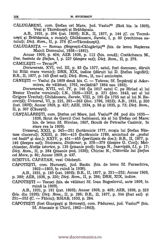 164 N. STOICESCU
CALUGARENI, com. Stefan cel Mare, jud. Vaslui" (fArl bis. la 1809).
Vezi si Tacmanesti i Brahasoaia.
A.B., 1931, p. 204 <cat. 1809); B.R., II, 1877, p. 144 (C. cu Tocmä-
nesti i Bea-hAsoaia, o mosie); Ghilagnescu, Surete, I, p. 90 (vechimea sa-
tului); Dict. Rom., II, p. 276 (C.-Tdcm'Anesti).
CALUGARITA - Roman (Negresti-CAlugAr1ta)24 (bis. de lemn Nasterea
Maicii Domnului, 1858-1861).
Anuar 1909, P. 404; AER 1936, P. 112 (bis. noud); CostAchescu M.,
Doc. inainte de $tefan, I, p. 227 (despre sat); Di. Rom., II, p. 278.
CAMILESTI - Tecuci25.
Documente, XVI, vol. [II, p. 83 (la 1577, satul, fost domnesc, daruit
lui Bildi mare vornic); DRH, XIX, indice (dáruit lui D. Stefan logof At);
B.R., II, 1877, p. 145 (fost sat); Diet. Rom., II, nu-1 aminteste.
CANESTI - Vaslui (la 1809 douä bis. C. - Tutova; Sf.Arati ì Ador-
mirea, de välätuci, 1762, reclädità? 1864 sau 1892).
Documente, XVII, vol. IV, p. 146 (la 1617 satul C. pe Birlad al lui
Nestor Ureche vornicul); I.N., 1926-1927, p. 271 (doc. 1643, sat al lui
Grigore Ureche); Ghibänescu, Surete, VIII, p. 195 <la 1755 sat al lui N. Ra-
covita"); Uricarul, VI, p. 221, 261-262 (doc. 1786, 1823); A.B., 1931, p. 200
(cat. 1809); Anuar 1909, p. 427; AEH, 1934, P. 56 si 1935, p. 73; Dig. Rom.,
II, P. 307 (Cduesti).
CANTALARESTI, com. Stefan cel Mare, jud. Vaslui26 (M pod din 1635-
1636, ra'cut de Gavril Coci hatmanul, zis al lui Stefan cel Mare;
bis. de lemn Sf. Nicolae, 1807, facutd de Petrache Cazimir, in
stare rea la 1909).
Uricarul, XXII, p. 245-251 (hotärnicie 1777, mosia lui Stefan Ma's-
tase clucerul); XXIII, P. 390-415 (hotarnicie 1786, amintind de podul
cel inalt" i doc.); XXIV, p. 451-455 (perilipsis de doc.); B.R., II, 1877, p.
146 (despre sat); Stoicescu, Dictionar, p. 378-379 <despre G. Cod); Mel-
chisedec, Not* istorice, p. 135 (pisanie pod); Iorga N., Inscriptii, f.I, p. 17;
Dict. Rom., II, P. 284 (pisanie pod, 1636); Chiriac N., Ctitoriile lui ,5'tefan
cel Mare, p. 80; Anuar 1909, p. 437.
SCHITUL CAPATAN, vezi Odobesti.
CAPOTESTI, com. Huruesti, jud. BacAu (bis. de lemn Sf. Paraschiva,
1802-1803, in ruina la 1936).
A.B., 1931, p. 185 (cat. 1809); B.R., II, 1877, p. 251-252; Anuar 1909,
P- 389; AER, 1936, p. 220; Di. Rom., II, p. 286; DRH, XIX, indice.
CAPOTESTI - Tecuci (bis. de vAlatuci Sf. loan Bogoslovul, ante 1809, in
ruing la 1909).
A.B., 1931, P. 191 (cat. 1809); Anuar 1909, p. 409; AER, 1936, p. 323
(bis. din 1926); Dict. Rom., II, p. 286; B.R., II, 1877, P. 344 (fost sat) si
251-252 <C. - Fdlciu); RSIAB, 1933, p. 284.
CAPOTESTI (fost Giurgesti i Hotcesti), com. PAdureni, jud. Vaslui27 (bis.
Sf. Atanasie i Chiril, 1862-1863).
www.dacoromanica.ro
 