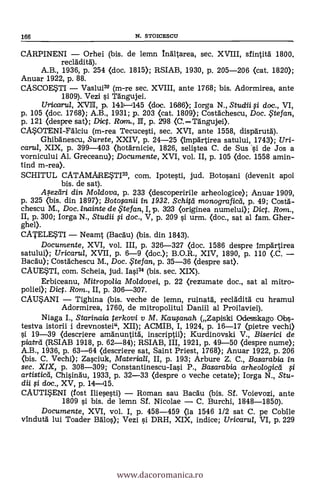 166 N. STOICESCII
CARPINENI Orhei (bis. de lemn Inältarea, sec. XVIII, sfintità 1800,
recladità).
A.B., 1936, p. 254 (doc. 1815); RSIAB, 1930, P. 205-206 (cat. 1820);
Anuar 1922, p. 88.
CASCOESTI Vaslui" (m-re sec. XVIII, ante 1768; bis. Adormirea, ante
1809). Vez! s'i Tängujei.
Uricarrul, XVII, p. 1411-1145 <doc. 1686); Iorga N., Studii si doc., VI,
p. 105 (doc. 1768); A.B., 1931; p. 203 <cat. 1809); Costachescu, Doc. ,5tefan,
p. 121 (despre sat); Dict. Ronu, Hl, p. 298 (C.Tängujei).
C4OTENI-Falciu (m-rea Tecucesti, sec. XVI, ante 1558, dispdrutà).
GhibAnescu, Surete, XXIV, p. 24-25 (linpärtirea satului, 1743); Uri-
carul, XIX, p. 399-403 (hotarnicie, 1826, selistea C. de Sus .si de Jos a
vornicului Al. Greceanu); Documente, XVI, vol. II, p. 105 (doc. 1558 amin-
tind m-rea).
SCHITUL CATAMARESTI33, com. Ipotesti, jud. Botosani (devenit apoi
bis. de sat).
Aseztiri din Mo/dova, p. 233 (descoperirile arheologice); Anuar 1909,
p. 325 (bis. din 1897); Botosanii in 1932. Schitd monograficd, p. 49; Costa-.
chescu M., Doc. inainte de p te fan, I, p. 323 <originea numelui); Dict. Ram.,
II, p. 300; Iorga N., Studii si doc., V, p. 209 si urm. (doc., sat al fam. Gher-
ghel).
CATELETI Neamt (Bacäu) (bis. din 1843).
Documente, XVI, vol. III, p. 326-327 (doc. 1586 despre Impartirea
satului); Uricarul, XVII, p. 6-9 (doc.); B.O.R., XIV, 1890, p. 110 (.C.
Bacan); Costachescu M., Doc. te fan, p. 35-36 <despre sat>.
CAUE*TI, com. Scheia, jud. Iasi34 (bis. sec. XIX).
Erbiceanu, Mitropolia Moldovei, p. 22 (rezumate doc., sat al mitro-
poliei); Dict. Rom., II, p. 306-307.
CALTANI Tighina (bis. veche de lemn, ruinatà, reclddità cu hramul
Adormirea, 1760, de mitropolitul Daniil al Proilaviei).
Niaga I., Starinaia terkovi y M. Kawanah (Zapiski Odesskago Obs-
testva istorii i drevnostei", XII); ACMIB, I, 1924, p. 16-17 (pietre vechi)
si 19-39 (descriere amanuntitä, inscriptii); Kurdinovski V., Biserici de
piatrd (RSIAB 1918, p. 62-84); RSIAB, III, 1921, p. 49-50 <despre nume);
A.B., 1936, p. 63-64 (descriere sat, Saint Priest, 1768); Anuar 1922, p. 206
(bis. C. Vechi); Zasciuk, Materiali, II, p. 193; Arbure Z. C., Basarabia in
sec. XIX, p. 308-309; Constantinescu-Iasi P., Basarabia arheologicei si
artisticá, Chisindu, 1933, p. 32-33 (despre o veche cetate); Iorga N., Stu-
dii ,,si doc., XV, p. 14-115.
CAUTI*ENI (fost Iliesesti) Roman sau Bacau (bis. Sf. Voievozi, ante
1809 si bis. de lemn Sf. Nicolae C. Burchi, 1848-1850).
Documente, XVI, vol. I, P. 458-459 (la 1546 1/2 sat C. pe Cobile
vindutä lui Toader Balos); Vezi si DRH, XIX, indice; Uricarul, VI, p. 229
www.dacoromanica.ro
 