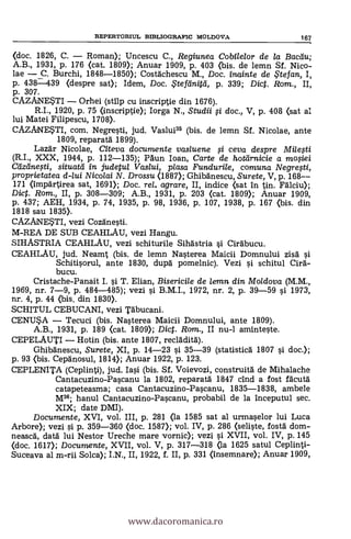 REPERTORIUL BEBLIOGRAFIC MOLDOVA 167
(doc. 1826, C. Roman); Uncescu C., Regiunea Cobilelor de la Bacau;
A.B., 1931, p. 176 <cat. 1809); Anuar 1909, P. 403 <bis. de lemn SI. Nico-
lae C. Burchi, 1848-1850); Costachescu M., Doc. inainte de Stefan, I,
p. 438-439 (despre sat); Idem, Doc. iFtefeinitei, p. 339; Dic. Rom., II,
p. 307.
CAZANE*TI Orhei (stilp cu inscriptie din 1676).
R.I., 1920, p. 75 (inscriptie); Iorga N., Studii fi doc., V, p. 408 (sat al
lui Matei Filipescu, 1708).
CAZANESTI, com. Negresti, jud. Vaslui35 (bis. de lemn Sf. Nicolae, ante
1809, reparatä 1899).
Lazär Nicolae, Citeva documente vasluene ,si ceva despre
(R.I., XXX, 1944, p. 112-135); Pain loan, Carte de hoteirnicie a moOei
Ceizeinegi, situattl in judetul Vaslui, plasa Fundurile, comuna Negresti,
proprietatea d-lui Nicolai N. Drossu (1887); Ghibanescu, Surete, V, P. 168--
171 <impärtirea sat, 1691); Doc. rel. agrare, II, indice (sat in tin. Falciu);
Dict. Rom., II, p. 308-309; A.B., 1931, p. 203 (cat. 1809); Anuar 1909,
p. 437; AEH, 1934, p. 74, 1935, p. 98, 1936, p. 107, 1938, p. 167 (bis. din
1818 sau 1835).
CAZANESTI, vezi Cozäneti.
M-REA DE SUB CEAHLAU, vezi Hangu.
SIHASTRIA CEAHLAU, vezi schiturile Sihastria i Ciräbucu.
CEAHLAU, jud. Neamt (bis. de lemn Nasterea Maicii Domnului zisa si
Schitisorul, ante 1830, dupä. pomelnic). Vezi i schitul Cira-
bucu.
Cristache-Panait I. si T. Elian, Bisericile de lemn din Moldova (M.M.,
1969, nr. 7-9, p. 484-485); vezi i B.M.I., 1972, nr. 2, p. 39-59 si 1973,
nr. 4, p. 44 <bis. din 1830>.
SCHITUL CEBUCANI, vezi Täbucani.
CENUSA Tecuci (bis. Nasterea Maicii Domnului, ante 1809).
A.B., 1931, p. 189 <cat. 1809); Dict. Rom., II nu-1 aminteste.
CEPELAUTI Hotin (bis. ante 1807, recladita).
Ghibanescu, Surete, XI, p. 14-23 si 35-39 (statistica 1807 si doc.);
p. 93 <bis. Cepänosul, 1814); Anuar 1922, P. 123.
CEPLENITA (Ceplinti), jud. Iasi (bis. Sf. Voievozi, construita de Mihalache
Cantacuzino-Pascanu la 1802, reparata 1847 cind a fost facuta
catapeteasma; casa Cantacuzino-Pascanu, 1835-1838, ambele
M36; hanul Cantacuzino-Pascanu, probabil de la inceputul sec.
XIX; date DMI).
Documente, XVI, vol. III, p. 281 <la 1585 sat al urmaselor lui Luca
Arbore); vezi si P. 359-360 (doc. 1587); vol. IV, p. 286 (seliste, fosta dom-
neasca, data lui Nestor Ureche mare vornic); vezi si XVII, vol. IV, p. 145
<doc. 1617); Documente, XVII, vol. V, p. 317-318 <la 1625 satul Ceplinti-
Suceava al m-rii Solea); I.N., II, 1922, f. II, P. 331 (insemnare); Anuar 1909,
www.dacoromanica.ro
 
