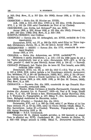 168 N. STOICESCU
p. 343; Dict. Rom., II, p. 317 (bis. din 1836); Anuar 1930, p. 77 (bis. din
1838).
CERBICENI Hotin (bis. Sf. Nicolae sec. XVIII).
A.B., 1933, p. 214-1215 (doc. 1767) §i. p. 221 (doc. 1773); Documente,
XVI, I, p. 162 (la 1520 satul Cearbacau pe Prut al lui Cirstea).
CERCHEJENI, com. Sulita, jud. Botosani" (bis. sec. XIX).
Anuar 1909, p. 325; Anuar 1930, p. 101 (bis. din 1901); Uricarul, VI,
p. 266-267 (doc. 1786); Dict. Rom., II, p. 322-323.
SCHITUL CEREBUC, vezi Cirabuc.
CEREPCAU Soroca (bis. Sf. Arhangheli, sec. XVIII, recláditg de C-tin
Apostopulo).
Documente, XVII, vol. IV, p. 399 (la 1619, satul fiilor lui Voico logo-
fgt); Ghibanescu, Surete, XI, p. 39-50 (doc.); Anuar 1922, p. 189.
CERESNOVETI REDIU Soroca (bis. din 1772, construita de aren-
dasul Bogdan).
Anuar 1922, p. 174.
CERLENA Hotin (bis. Adormirea, sec. XVIII, recladita")" bis.
Moldavia v epohu feudalizma, I, p. 115-116 (la 1580 parte de sat a
lui Vartic postelnicul); vezi si p. urm.; Documente, XIVXV, p. 53 (la
1425 pustia" C. data lui pan Stroici); Anuar 1922, p. 194 (C. Soroca).
CERNATI (Diltigani), jud. Vaslui (bis. de lemn Sf. Trei Ierarhi, ante 1809,
refaeuta 1934-4839).
Documente, XVII, vol. III, p. 103 (la 1612 C.=-D.); Vezi si vol. IV,
p. 103 si DRH, XIX, indice (saliste a lui Dumitrasco stolnic); Antonovici,
Doc. birleidene, IV, p. 80-82 (hotarnicie, 1639); M.C., 1914, p. 24-26 (mo-
sia intr-un hotar cu Grecii a Ilincai Lambrino la 1796); A.B., 1931, p. 199
(cat. 1809); Anuar 1909, p. 434; AEH. 1935, p. 88 (bis. SI. Treime, 1839);
Dict. Rom., II, p. 328.
CERNAUCA Suceava (bis. din 1825, construita de aga Doxachi Hur-
muzaehi, restaura-1 1869).
Balan Teodor, Mofia Cernauca si familia Hurmuzachi, Cernguti, 1925
(extras din Anuarul Lic. A. Pumnul", 1923-4); Vezi si N. Iorga, Studii
li doc., V, p. 421, 428 (mosie a fam. Hurmuzachi); Anuar Bucovina 1923,
p. 7; Werenka D., Topographie, p. 107; Balan T., Doc. bucovinene, indice;
/dem, Refugiati moldoveni in Bucovina, indice.
CERNACAU (Cincau) Cernäuti (bis. din 1911).
Documente, XVI, vol. I, p. 460 (la 1546, satul C. pe Nistru al lui Ion
lateo stolnic); IV, p. 53 (la 1592, satul lui Onciu Hertea vgtaf); Balan T.,
Doc. bucovinene, indice <C.Cincau); Werenka, Topographie, p. 108
109; Anuar Bucovina 1923, p. 28.
CERNAUTI R.S.S. Ucraineang.
Tihomirov M. N., Spisok russkih gorodov, p. 223 (amintit si orasul
Cern la sfirsitul sec. XIV); Costachescu M., Doc. inainte de te fan, II,
p. 632-635 (tirgul amintit la 1408); Balan T., Documente bucovinene,
www.dacoromanica.ro
 