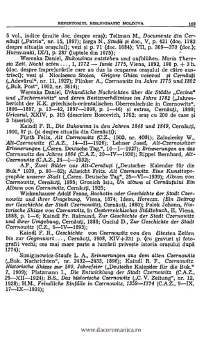 5 vol., indice (multe doc. despre oras); Teliman M., Documente din Cer-
ra:lug (Patria", nr. 15, 1897); Iorga N., Studii 0 doc., V, p. 421 (doc. 1782
despre situatia orasului); vezi g p. 71 (doc. 1684); VII, p. 369-370 (doc.);
Hurmuzaki, IX11, p. 287 (luptele din 1675);
Werenka Daniel, Bukowinas entstehen und aufbliihen. Maria There-
sia Zeit. Nacht acten . . . , I, 1772 Iunie 1775, Viena, 1892, 198 P. -F 3 h.
(doc. despre imprejurärile care au dus la ocuparea orasului de cdtre aus-
trieci); vezi si Nicolaescu Stoica, Grigore Ghica voievod 0 Cerniluti
(Adevarul", nr. 11, 1927); Flinker A., Czernowitz im Jahre 1775 und 1802
(Buk. Post", 1902, nr. 3814);
Werenka Daniel, Urkundliche Nachrichten fiber die Städte Cecina"
und Tschernowitz" und deren Besitzverhältnisse im Jahre 1782 (Jahres-
bericht der K.K. griechisch-orientalischen Oberrealschule in Czernowitz",
1896-1897, p. 13-42, 1897-1898, p. 1-46) si extras, Cernduti, 1898;
Uricarul, XXIV, p. 315 (descriere Boscovich, 1762; oras cu 200 de case si
3 biserici);
Kaindl F. R., Die Bukowina in den Jahren 1848 und 1849, Cernauti,
1900, 67 p. (si despre situatia din Cernäuti);
Fiirth Felix, Alt Czernowitz (C.Z., 1902, nr. 4001); Zaloziecky W.,
A./t-Czernowitz (C.A.Z., 14-11-1926); Lehner Josef, Alt-Czernowitzer
Erinnerungen (Cz,ern. Deutsche Tag.", 16-1-1927); Erinnerungen an das
Czernowitz des Jahres 1864 (C.A.Z., 20IV-1930); Rippel Bernhard, Alt-
Czernowitz (C.A.Z., 24-1-1932);
A.F., Zwei Bilder aus Alt-Cernäupi (Deutscher Kalender far die
Buk." 1939, p. 80-82); Albricht Fritz. Alt Czernowitz. Eine Kunsttopo-
graphie unserer Stadt (Czern. Deutsche Tag", 25VI-1939); Album von
Czernowitz, Cernduti, 1895; Gronich Isiu, Un album, a/ Cernäutului Ein
Album von Czernowitz, Cernduti, 1925;
Wickenhauser Adolf Franz, Bochotin oder Geschichte der Stadt Czer-
nowitz und ihrer Umgebung, Viena, 1874; Idem, Horecza. (Ein Beitrag
zur Geschichte der Stadt Czernowitz), Cernauti, 1880); Polek Johann, His-
torische Skizze von Czernowitz, in Oesterreichisches Städtebuch, II, Viena,
1888, p. 1-6; Kaindl Fr. Raimund, Zur Geschichte der Stadt Czernowitz
und ihrer Umgebung, Cernäuti, 1888; Onciul D., Zur Geschichte der Stadt
Czernowitz (C.Z., 6IV-1893);
Kaindl F. R., Geschichte von Czernowitz von den c*iltesten Zeiten
bis zur Gegenwart . .. , Cernduti, 1908, XIV+231 p. (cu gravuri si foto-.
grafii vechi; cea mai mare parte a luceärii priveste istoria orasului dui:a
1774);
Simiginowicz-Staufe L. A., Erinnerungen aus dem a/ten Czernowitz
(Buk. Nachrichten", nr. 2432-2433, 1896); Kaindl R. F., Czernowitz.
Histarische Skizze zrur 500. Jahrefeier (Deutsche Kalender fiir die Buk."
7, 1909); Platzmann I., Die Entwicklung der Stadt Czernowitz (C.A.Z.,
25XII-1924); B.S., Das historische Czernowitz (C. V. Zeitung", nr. 12,
1928); H.M., Feindliche Einfälle in Czernowitz, 1359-1774 (C.A.Z., 9IX,
17IX-1931);
REPERTORIUL BIBLIOGRAFIC MOLDOVA 169
www.dacoromanica.ro
 
