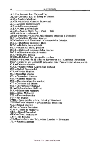 A.L.N.=Anuarul Lic. National Iasi
ALPR =Anuarul Lic. P. Rare§ P. Neamt
A.M.Analele Moldovei
A.M.B.=Anuarul Muzeului Bucovinei
A.P.=Analele parlamentare
A.R.=Arhiva romäneasca
A.S.A.Arta si arheologia
A.U.C.Analele Univ. Al. I. Cuza Iasi
Al.R.= Albina romaneasca
Anuar Bucovina=Anuarul Arhiedecesei ortodoxe a Bucovinei
B.C.I.=Buletinul Comisiei istorice
BCMIBuletinul Comisiunii Monumentelor Istorice
B.E.H.Buletinul episcopiei Hui
B.F.0.=Buletin, foaie oficiala
B.I.P.Buletinul Instr. publice
B.M.I.=Buletinul monumentelor istorice
B.O.R.Biserica ortodoxa romana
B.R.Buciumul roman
BSGR =Buletinul Soc. geografie romane
BSHAR=Builetin de la Section historique de rAcadèmie Roumaine
B.S.P.=Bulletin de la Societé polonaise pour l'avancement des sciences.
C.A.=Calendarul antic
C.A.Z.=Czernowitzer Allgemeine Zeitung
C.C.=Codrul Cozminului
C.H.=Cronica Husilor
C.I.=Cercetari istorice
C.L.= Convonbiri literare
C.M.Cetatea Moldovei
C.R.=Calendarul pentru romani
C.T.=Columna lui Traian
C.Z.=Czernowitzer Zeitung
D.I.Diplomatarium italicum
D.R.Documente razesesti
E.M.=Ecoul Moldovei
F.D.=Floarea darurilor
F.F.=Fat frumos
FMIL=Foaia pentru minte, inimá si literatura
FSPMFoaia sateasca a principatului Moldovei
G.B.=Glasul bisericii
G.Buc.=Gazeta Bucovinei
G.M.=Gazeta de Moldavia
Gl.B.Glasul Bucovinei
Gl.M.Glasul monahilor
I.N.=Ioan Neculce
JBLM--Jahrbuch des Bukowiner Landes Museums
J.L.=Junimea literara
16 N. STOICESCLT
www.dacoromanica.ro
 