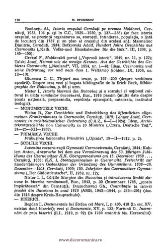 Bocanetu Al., Istoria oraplui Ceraiuti pe vremea Mo/dovei, Cer-
nauti, 1933, 106 p. (si In C.C., 1929-1930, P. 137-238) (se face istoria
orasului, se prezinta organizarea sa, starostii, 1ntinderea, populatia, o lista
de locuitori din 1787 si un plan al orasului din acelasi an); Marmeliuc
Dimitrie, Cernduti, 1934; Botkowski Adolf, Hundert Jahre Geschichte aus
Czerrbowitz (Kath. Volks-und Hauskalender filr die Buk.", III, 1936, p.
145-155);
Grekul F., Moldavskii gorod (Voprosii istorii", 1949, nr. 11, p. 122);
Talski Josef, Heimat wie sie wenige Kennen. Aus der Geschichte des Ge-
bietes Czernowitz (Neuland", VII, 1954, nr. 1-6); Idem, Czernowitz und
seine Bedeutung vor und nach dem 1. Weltkrieg (ibidem, IX, 1956, nr.
12-13);
Giurescu C. C., Tirguri sau ora,e, P. 197-200 (despre vechimea
a§ezarii). Despre oras vezi i bogata bibliografie de la Erich Beck, Biblio-
graphie der Bukowina, p. 86 si urm.
Nistor I., Istoria bisericii din Bucovina i a rostului ei national cul-
tural in viata romdnilor bucovineni, Buc., 1916 passim (multe date despre
scoala nationala, preparandia, resedinta episcopala, catedrala, institutul
teologic).
MONUMENTELE VECHI.
Wolan B., Zur Geschichte und Entwicklung des öffentlichen allge-
meinen Krankenhauses in Czernowitz, Cernauti, 1879; Lehner Josef, Czer-
nowitz in. architektonischer Bedeutung (C.A.Z., 6-1-1924); Idem, Archi-
tekturgeschichte von Czernowitz in. 10 Minuten (Czern. Deutsche Tag.",
24-25XII-1938).
PRIMARIA VECHE.
Prdbufrea ba/conulut Primariei (Opinia", 19II-1912, p. 2).
SCOLILE VECHI.
Juventus caesaro-regii Gymnasii Czernovicensis, Cernauti, 1844; Kah-
lert Anton, Anspruche bei dem aus Veranlanssung des 50. jarigen Jubi-
ldums des Czernowitzer K.K. Obergymnasiums am. 16. Dezember 1858 ... ,
Cernauti, 1858; K.K. I, Staatsgymnasium in Czernowitz. Festschrift zur
hundertjdhrigen Gedenkfeier der Griinclung des Gymnasiums. 1808-16.
Dezember-1908, Cernauti, 1909; 150. Jahrfeier des Czernowitzer Gymna-
siums (Der Sildostdeutsche", II, 1959, nr. 12);
Nistor I. I., Cdrtile liturgice din Bucovina fi introducerea /imbii sla-
vone in biserica romdneascd, Buc., 1943, P. 30 <Insemnare 1785, Koala
Imparateasca" din Cernauti); Duzinchievici Gh., Contributie la istoria
Foalei din Bucovina in anul 1816 (AMB, 1943-1944, p. 286-291) (doc.
din 1816 despre Kreis-Hauptschule).
BISERICI.
Bogdan I., Documente/e lui te fan cel Mare, I, P. 405, 418 (in sec. XV,
existau cloud biserici); vezi si Documente, XV, P. 132; Furtuna D., Insem-
ndri de prin biserici (R.I., 1919, p. 92) (la 1789 amintita bis. Herescului).
170 N. STOICESCU
www.dacoromanica.ro
 