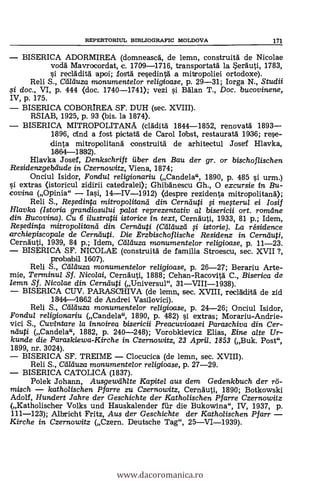 REPERTORIUL BIBLIOGRAFIC MOLDOVA 171
BISERICA ADORMIREA (domneasca, de lemn, construita de Nicolae
vodä Mavrocordat, e. 1709-1716, transportata la Serauti, 1783,
si reclädita apoi; fosta resedinta a mitropoliei ortodoxe).
Reli S., Cd/cluza monumentelor religioase, p. 29-31; Iorga N., Studii
0 doc., VI, p. 444 (doc. 1740-1741); vezi si Balan T., Doc. bucovinene,
IV, p. 175.
BISERICA COBORIREA SF. DUH (sec. XVIII).
RSIAB, 1925, p. 93 (bis. la 1874).
BISERICA MITROPOLITANA (claditä 1844-1852, renovatä. 1893-
1806, cind a fost pictatä. de Carol Iorbst, restaurata 1036; rese-
dinta mitropolitanà construitä de arhitectul Josef Hlavka,
1364-1332).
Hlavka Josef, Denkschrift fiber den Bau der gr. or bischoflischen
Residenzgebdude in Czernowitz, Viena, 1874;
Onciul Isidor, Fondul religionariu (Candela", 1890, P. 485 s'i urm.)
si extras (istoricul zidirii catedralei); Ghibanescu Gh., 0 excursie in Bu-
covina (Opinia" Iasi, 14-1V-1912) (despre rezidenta mitropolitana);
Reli S., Rqedinta mitropolitand din Cernduti 0 mefterul ei Iosif
Hlavka (Istoria grandiosului palat reprezentativ al bisericii ort. romdne
din Bucovina). Cu 6 ilustratii istorice in text, Cernauti, 1933, 81 p.; Idem,
Reqedinta mitropo/itanti din Cernduti (Ctilduzd §i istorie). La résidence
archiepiscopale de Cernduti. Die Erzbischoflische Residenz in Cernduti,
Cernauti, 1939, 84 p.; Idem, Cfilduza monumentelor religioase, p. 11-23.
BISERICA SF. NICOLAE (construita de familia Stroescu, sec. XVII?,
probabil 1607).
Reli S., Ceïrduza monumentelor religioase, p. 26-27; Berariu Arte-
mie, Terminul Sf. Nicolai, Cernauti, 1888; Cehan-Racovita C., Biserica de
lemn Sf. Nicolae din Cernduti (Universul", 31VII1-1938).
BISERICA CUV. PARASCHIVA (de lema, sec. XVIII, reclaclita de zid
1844 11662 de Andrei Vasilovici).
Reli S., Cei/duza monumentelor re/igioase, p. 24-26; Onciul Isidor,
Fondul re/igionariu (Candela", 1890, P. 482) si extras; Morariu-Andrie-
vici S., Cuvintare /a innoirea bisericii Preacuvioasei Paraschiva din Cer-
nduti (Candela", 1882, p. 240-248); Vorobkievicz Elias, Eine alte Ur-
kunde die Paraskiewa-Kirche in Czernowitz, 23 April. 1853 (Buk. Post",
1899, nr. 3024).
BISERICA SF. TREIME Clocucica (de lemn, sec. XVIII).
Reli S., Ctirduza monumentelor religioase, P. 27-29.
BISERICA CATOLICA (1837).
Polek Johann, Ausgewdhlte Kapitel aus dem Gedenkbuch der 7.5-
misch katholischen Pfarre zu Czernowitz, Cernauti, 1890; Botkowski
Adolf, Hundert Jahre der Geschichte der Katholischen Pf arre Czernowitz
(Katholischer Volks und Hauskalender far die Bukowina", IV, 1937, p.
111-123); Albricht Fritz, Aus der Geschichte der Katholischen Pfarr
Kirche in Czernowitz (Czern. Deutsche Tag", 25VI-1939).
www.dacoromanica.ro
 