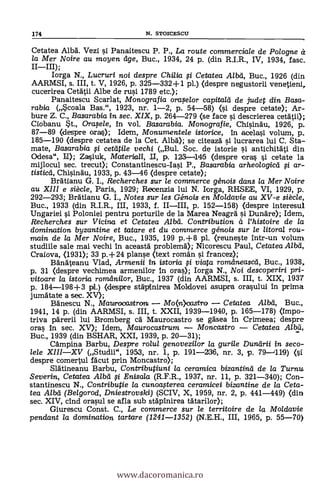 174 N. STOICESCII
Cetatea Alba. Vezi i Panaitescu P. P., La route commerciale de Polo gne
la Mer Noire au moyen dge, Buc., 1934, 24 P. (din R.I.R., IV, 1934, fase.
IIIII);
Iorga N., Lucruri noi despre Chilia i Cetatea Albd, Buc., 1926 (din
AARMSI, s. III, t. V, 1926, p. 325-332+1 pl.) (despre negustorii venetieni,
cucerirea Cetatii Albe de rusi 1789 etc.);
Panaitescu Scarlat, Monografia ora.selor capitald de judet din Basa-
rabia (*coala Bas.", 1923, nr. 1-2, p. 54-58) (si despre cetate); Ar-
bure Z. C., Basarabia in sec. XIX, p. 264-279 (se face si descrierea cetatii);
Ciobanu st., Orasele, In vol. Basarabia. Monografie, Chisinäu, 1926, p.
87-89 (despre oras); Mena, Monumentele istorice, In acelasi volum, p.
185-190 (despre cetatea de la Cet. Alba); se citeaza i lucrarea lui C. Sta-
mate, Basarabia i cetatile vechi (Bul. Soc. de istorie i antichitati din
Odesa", II); Zasiuk, Moteriati, II, p. 123-11415 (despre ora i cetate la
mijlocul sec. trecut); Constantinescu-Iasi P., Basarabia arheologicd $i ar-
tisticd, Chisinau, 1933, p. 43-46 (despre cetate);
Bratianu G. I., Recherches sur le commerce génois dans la Mer Noire
au XIII e siècle, Paris, 1929; Recenzia lui N. Iorga, RHSEE, VI, 1929, p.
292-293; Bratianu G. I., Notes sur les Génois en Moldavie au XV-e siècle,
Buc., 1933 (din R.I.R., III, 1933, f. IIIII, p. 152-158) (despre interesul
Ungariei i Poloniei pentru porturile de la Marea Neagra i Dunare); Idem,
Recherches sur Vicina et Cetatea Alba. Contribution à l'histoire de la
domination byzantine et tatare et du commerce génois sur le litoral rou-
main de la Mer Noire, Buc., 1935, 199 p.+8 pl. (reuneste intr-un volum
studiile sale mai vechi In aceastà problemä); Nicorescu Paul, Cetatea.A/bd,
Craiova, (1931); 33 p.+24 planse (text roman si francez);
Banateanu Vlad, Armenii in istoria i viata romdneascd, Buc., 1938,
p. 31 (despre vechimea armenilor in oras); Iorga N., Noi descoperiri pri-
vitoare la istoria romdni/or, Buc., 1937 (din AARMSI, s. III, t. XIX, 1937
p. 184-198+3 pl.) (despre stapinirea Moldovei asupra orasului In prima
jumatate a sec. XV);
Banescu N., Maiprocastron Mo(n)castro Cetatea Albd, Buc.,
1941, 14 p. (din AARMSI, s. III, t. XXII, 1939-1940, p. 165-178) (impo-
triva parerii lui Bromberg ca. Maurocastro se gasea in Crimeea; despre
oras In sec. XV); Idem, Maurocastrum Moncastro Cetatea A/bd,
Buc., 1939 (din BSHAR, XXI, 1939, p. 20-31);
Campina Barbu, Despre rolul genovezilor la gurile Dundrii in seco-
lele XIIIXV (Studii", 1953, nr. 1, p. 191-236, nr. 3, p. 79-1119) (si
despre comertul fa.cut prin Moncastro);
Slatineanu Barbu, Contributiuni la ceramica bizantind de la Turnu
Severin, Cetatea Alba' i Enisala (R.F.R., 1937, nr. 11, p. 321-340); Con-
stantinescu N., Contributie la cunoa.sterea ceramicei bizantine de la Ceta-
tea Alba (Belgorod, DniestTovski) (SCIV, X, 1959, nr. 2, p. 441-449) (din
sec. XIV, chid orasul se afla sub stapinirea tatarilor);
Giurescu Const. C., Le commerce sur le territoire de la Moldavie
pendant la domination tartare (1241-1352) (N.E.H., III, 1965, p. 55-70)
www.dacoromanica.ro
 