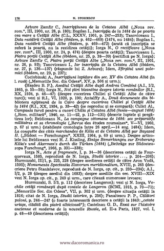 Arbure Zamfir C., Inscriptiunea de la Cetatea Alba (Noua rev.
rom.", III, 1900, nr. 28, p. 180); Bogdan I., Inscriptia de la 1484 de pe poarta
cea mare a Cetdtii Albe (C.L., XXXV, 1901, p. 247-253); Tanoviceanu I.,
Data rezidirii Ceteitii Albe (ibidem, p. 462-469) (1474, nu 1484); Bogdan I.,
Data rezidirii Cetdtii Albe (ibidem, p. 469-472) (aratá CA inscriptia se
refera la poartà, nu la rezidirea cetatii); Iorga N., 0 rectificare (Noua
rev. rom"., III, 1900, nr. 24, p. 474) (despre poarta cetati»; Tanoviceanu I.,
Piatra portii Cetatii Albe (ibidem, nr. 25, p. 38-39) (rectifica' pe N. Iorga);
Arbure Zamfir C, Piatra portii Cettitii Albe (Noua rev. rom.", III, 1901,
nr. 26, p. 93); Tanoviceanu I., Iar inscriptia de la Cetatea Albd (ibidem,
nr. 27, p. 136-137) (räspunde lui Z. Arbure); Idem, Sfirfitul unei pole-
mici (ibidem, nr. 29, p. 237);
Cociubinski A., Inscriptiuni lapidare din sec. XV din Cetatea Alba (in
1. rusd) (Memoriile Soc. din Odesa", XV, p. 506 s'i urm.);
(Hasdeu B. P.), Asediul Ceti-4U Albe dupd Andrea Combini (A.I., 1/2,
1865, p. 55-59); Iorga N., Noi tiri bizantine despre istoria romdnilor (R.I.,
XX, 1934, p. 46-47) (despre cucerirea Chiliei si Cetätii Albe de atre
turci); vezi s'i R.I., VI, 1920, p. 190; Antalffy A., Doud documente din bi-
blioteca egipteartd de /a Cairo despre cucerirea Chiliei 0. Cetdtii Albe
la 1484 (R.I., XX, 1934, p. 33-42) (se reproduc si se compar0; Culici Al.,
Campania turd/ pentru a cuceri Chilia fi Cetatea Albd (iunieaugust 1484)
(Rom. militará.", 1940, nr. 11-1.12, p. 112.131) (descrie luptele si peregä-
tirea lor); Beldiceanu N., La campagne ottomane de 1484: ses préparatifs
militaires et sa chronalogie (Revue des études rournaines", VVI, 1960,
p. 67 si urm.) (stabileste cronologia intre 26 april.-14 aug. 1484); Idem,
La conquéte des cités marchandes de Kilia et de Cetatea Alba par Bayazed
II. (Salost Forschungen", XXIII, 1964, p. 69 s'i urm.). Despre artico-
lele lui Beldiceanu vezi H. J. Kissling, Einige Bemerkungen zur Eroberung
Kilia's und Akerman's durch die Tiirken (1484) (Beiträge zur Sildosteu-
ropa Forschung", 1966, p. 331-338);
Iorga N., Acte fi fragmente, I, p. 34-36 (descrierea cetätii de Four-
quevaux, 1585, reprodusd de N. Iorga, Studii istorice . . . , p. 204-206);
Hurmuzald, III/1, p. 225, 228 (despre asedierea cetatii de cátre Aron Vodä,
1595); Monumenta Spectantia Slavorum meridiona/ium, XVIII, p. 265 (des-
criere Petru Stanislavov, reprodusd de N. Iorga, op. cit., p. 233-234); A.I.,
1/2, p. 28 (despre asediul din 1683); despre asediile din sec. XVIIIXIX
vezi N. Iorga op. cit., p. 249 si urm., care citeazä numeroase izvoare;
Hurmuzaki, S. 1/3, p. 112 (descriere Langeron); vezi si N. Iorga, Ve-
chile cetiti romdneAi dupd contele de Langeron (BCMI, 1915, p. 70-71);
Memorffle Soc. din Odesa", VII, p. 302 si urm. (despre situatia cetatii la
1816; citat de N. Iorga, Studii istorice, p. 256); Panaitescu P. P., Maori
poloni, p. 246-247 (o foarte interesanta descriere a cetätii la 1843: cetate
uria,se, cldditd din piatrd albicioasd"); Castelnau G. D., Essai sur l'histoire
ancienne et moderne de la nouve//e Russie, ed. II-a Paris, 1827, vol. I,
p. 48-49 (descrierea cetätii);
176 N. STOICESCU
www.dacoromanica.ro
 