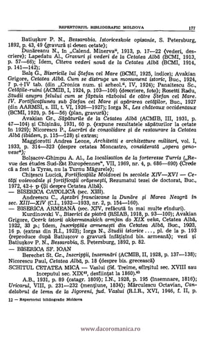 Eatiuskov P. N., Bessarabia. Istoriceskoie opisanie, S. Petersburg,
1892, p. 43, 49 (gravurd si desen cetate);
Dundreanu N., In Calend. Minerva", 1913, p. 17-22 (veden, des-.
criere); Lapedatu Al., Gravuri fi veden i de la Cetatea Alba (BCMI, 1913,
p. 57-66); Idem, Citeva veden i noted de la Cetatea Alba (BCMI, 1914,
p. 141-142);
Bals G., Bisericile lui ?tefan cel Mare (BCMI, 1925, indice); Avakian
Grigore, Cetatea Alba. Cum se distruge un monument istoric, Buc., 1924,
7 p.+IV tab. (din Cronica num. si arheol.", IV, 1924); Panaitescu Sc.,
Ceatti/e-ruini (ACMIB, I, 1924, p. 103-106) (descriere, foto); Rosetti Radu,
Studii asupra felului cum se fdptuia rdzboiu/ de cdtre $tefan cel Mare.
IV. Fortificatiunea sub te fan cel Mare # apdrarea cettitilor, Buc., 1927
(din AARMSI, s. III, t. VI, 1926-1927); Iorga N., Les châteaux occidentaux
(BCMI, 1929, p. 54-56) (plan, gravurd);
Avakian Gr., Siiptiturile de la Cetatea A/bd (ACMIE, III, 1931, p.
47-104) si Chisindu, 1931, 60 p. (expune rezultatele sdpAturilor la cetate
In 1929); Nicorescu P., Lucrdri de consolidare fi de restaurare la Cetatea
Alba (ibidem, p. 115-1128) si extras;
Maggiorotti Andrea Leone, Architetti e architetture mi/itari, vol. I,
1933, p. 314-323 (despre cetatea Moncastro, considerat'd opera geno-
vese");
Bolsacov-Ghimpu A. Al., La localisation de la forteresse Turris (Re-
vue des études Sud-Est Européennes", VII, 1969, nr. 4, p. 686-690) (Crede
cd a fost la Tyras, nu la Turnu Magurele);
Chitescu Lucicd, Fortificatiile Moldovei in secolele XIVXVI Ce-
teiti voievoda/e fi fortificatii or4enegi, Rezumatul tezei de doctorat, Buc.,
1972, 42+ p (i. despre Cetatea Albd).
BISERICA CATOLICA (sec. XIII).
Andreescu C., Aezeiri franciscane la Dundre # Marea Neagrd in
sec. XIIIXIV (C.I., 1932-1933, nr. 2, p. 154-160).
BISERICA ARMEANA (sec. XIV, reacutd In mai multe rInduri).
Kurdinovski V., Biserici de piatrd (RSIAB, 1918, p. 93-100); Avakian
Grigore, Ocerk istorii akkermanskich armjan do XIX velca, Cetatea Alba*,
1922, 33 p.; Diem, Inscriptilie armenegi din Cetatea AM, Buc., 1923,
16 p. (extras din R.I., 1923); Iorga N., Studii istorice . . . , pl. de la p. 193
(reproduce dui:A Batiuscov o gravurd InfdtisInd bis. armeand); vezi si
Batiuskov P. N., Bessarabia, S. Petersburg, 1892, p. 82.
BISERICA SF. IOAN
Berechet St. Gr., Inscriptii, insemndri (ACMIB, II, 1928, p. 137-138);
Nicorescu Paul, Cetatea Albd, p. 18 (despre bis. greceascd)
SCHITUL CETATEA MICA Vaslui (Sf. Treime, sffIrsitul sec. XVIII sau
Inceputul sec. XIX42, desfiintat la 1860).43
A.B., 1931, p. 89 (catagr. 1809); I.N., 1928, p. 195 (Insemnare, 1816);
Uricarul, VIII, p. 231-232 (mentiune, 1834); Mdrculescu Octavian, Can-
delabrul de lemn de la Jigoreni, jud. Vaslui (R.I.R., XVI, 1946, f. II, p.
12 - Repertoriul bibliogratle Moldova
REPERTORIUL BIBLIOGRAPIC MOLDOVA 177
www.dacoromanica.ro
 