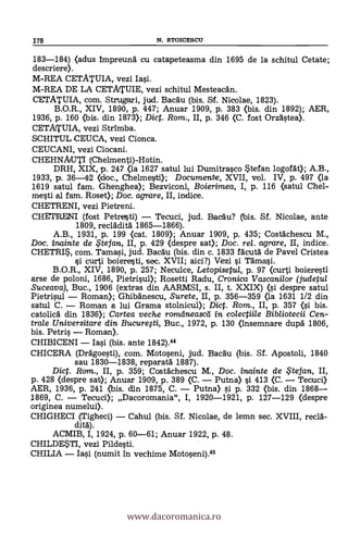 183-184) <adus Impreuná cu catapeteasma din 1695 de la schitul Cetate;
descriere).
M-REA CETATUIA, vezi Iasi.
M-REA DE LA CETATUIE, vezi schitul Mesteacán.
CM. ATUIA, com. Strugari, jud. Bacäu (bis. Sif. Nicolae, 1823).
B.O.R., XIV, 1890, p. 447; Anuar 1909, P. 383 (bis. din 1892); AER,
1936, p. 160 <bis. din 1873); Dict. Rom., II, p. 346 (C. fost Orzástea).
CETATUIA, vezi Strimba.
SCHITUL CEUCA, vezi Cionca.
CEUCANI, vezi Ciocani.
CHEHNAUTI (Chelmenti)-Hotin.
DRH, XIX, p. 247 <la 1627 satul lui Dumitrasco stefan logofát); A.B.,
1933, p. 36-42 <doc., Chelmestt0; Documente, XVII, vol. IV, p. 497 (la
1619 satul fam. Ghenghea); Bezviconi, Boierimea, I, p. 116 (satul Chel-
mesti al fam. Roset); Doc. agrare, II, indice.
CHETRENI, vezi Pietreni.
CHETRENI (fost Petretsti) Tecuci, jud. Bacäu? (bis. Sf. Nicolae, ante
1809, recládita 1865-1866).
A.B., 1931, p. 199 (cat. 1809); Anuar 1909, p. 435; Costächescu M.,
Doc. inainte de .te fan, II, P. 429 (despre sat); Doc. rel. agrare, II, indice.
CHETRIS, com. Tamasi, jud. Bacdu (bis. din c. 1833 facutd de Pavel Cristea
si curti boieresti, sec. XVII; aici?) Vezi si Tämasi.
B.O.R., XIV, 1890, P. 257; Neculce, Letopisetul, p. 97 <curti boieresti
arse de poloni, 1686, Pietrisup; Rosetti Radu, Cronica Vascanilor (judetul
Suceava), Buc., 1906 (extras din AARMSI, s. II, t. XXIX) <si despre satul
Pietrisul Roman); Ghibanescu, Surete, II, p. 356-359 (la 1631 1/2 din
satul C. Roman a lui Grama stolnicul); Dict. Rom., II, p. 357 <si bis.
catolicd din 1836); Cartea veche romelneascei in colectiile Bibliotecii Cen-
trate Universitare din Bucuregi, Buc., 1972, p. 130 (insemnare dupd 1806,
bis. Petris Roman).
CHIBICENI Iasi (bis. ante 1842).44
CHICERA (Drägoesti), com. Motoseni, jud. Bacau (bis. Sf. Apostoli, 1840
sau 1830-1838, reparatá 1887).
Dict. Ram., II, P. 359; Costächescu M., Doc. inainte de te fan, II,
p. 428 <despre sat); Anuar 1909, p. 389 (C. Putna) si 413 (C. Tecuci)
AER, 1936, p. 241 (bis. din 1875, C. Putna) si p. 332 (bis. din 1868
1869, C. Tecuci); Dacoromania", I, 1920-1921, p. 127-129 (despre
originea numelui).
CHIGHECI (Tigheci) Cahul (bis. Sf. Nicolae, de lemn sec. XVIII, recia-
dita.).
ACMIB, I, 1924, p. 60-61; Anuar 1922, P. 48.
CHILDE*TI, vezi Pildesti.
CHILIA Iasi (numit in vechime Motoseni).45
178 N. STOICESCU
www.dacoromanica.ro
 