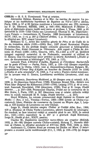 12*
REPERTORIUL BE3LIOGRAFIC MOLDOVA 179
CHILIA R. S. S. Ucraineanà. Vezi i cetatea.
Ahrweiler Hélène, Byzance et la Mer. La marine de guerre. La po-
litique et les institutions maritimes de Byzance au VII-eXV-e siècles,
Paris, 1966, p. 57 si 89 (prima mentiune a Licostomului, sec. IX); recenzia
lui P. St. Nästurel, RESEE, 1966, p. 649-650; Miklosich F.-Milller J.,
Acta et diplomata graeca medii aevi sacra et profana, I, Viena, 1860, p. 95
(amintita la 1318-1323 Chilia sau Licostomo); Thomas G. M., Diplomato-
rtam Veneto Levantinum, II, Venetia, 1889 (aminteste i Licostomo);
SCIV, 1957, nr. 1-4, p. 297 si C'eatori straini, I, p. 16 (itinerariul grec de
la sfirsitul sec. XIV, orasul Licostomi);
Bfatianu G. I., Actes des notaires génois de Péra et de Caffa de la
fin du treizième siècle (1281-1290); Buc., 1927 (Acad. Roumaine. Etudes
et recherches, II) (in prefata despre coloniile genoveze i bibliografie);
Pistarino Geo, Notai Genovesi in Oltremare. Atti rogati a Chilia da An-
tonio di Ponzò (1360-1361), Genova, 1971, XL+223 p. -F IV pl. (publica
integral registrul notarului A. de Podenzelo, semnalat i utilizat de
O. Iliescu; vezi Un insemnat izvor privitor la istoria Romaniei) (Studii
cerc. de documentare si bibliologie", VII, 1965. p. 117);
Lemerle Paul, L'Ernirat d'Aydin, Byzance et l'Occident. Recherchs
sur la geste d'Umur Pacha, Paris, 1957, p. 129-142 (despre expeditia
lui Umur beg la Chilia, 1341); vezi i Alexandrescu-Dersca Bulgaru M.,
L'expédition d'Umur Beg d'Aydin au bouches du Danube (1337 ou 1338)
(Studia et acta orientalia", II, 1959, p. 7 si urm.); Pentru restul mentiuni-
lor in izvoare vezi O. Iliescu, Localizarea vechiului Licostomo, citat mai
j os;
D. Cantemir, Descrierea Moldovei, p. 85 (despre ora
1936, p. 64 (descriere Saint-Prist, 1768); Kleeman Ernest Nik., Reisen von
Wien ilber Belgrad bis Kilianowa (1766-1700), Leipzig 1773; p. 40 si urm.;
trad. franceza, Neuchatel, 1780 (descriere, 1768); Vezi si N. Iorga, Studii
istorice . .., p. 257-258; Peyssonnel Charles, Traité sur le commerce de la
Mer Noire, I, Paris, 1787, p. 307 (descriere oras si cetate; zidurile cetatii
erau In mina; rezumata de N. Iorga, Studii istorice ..., p. 257);
Heyd Wilhelm, Le colonie commerciali degli Italiani in Oriente nel
Medio Evo, 2 vol., VenetiaTorino, 1866-1868 (crede ca Chilia =Li-
costomo); Idem, Histoire du commerce du Levant au Moyen Age, I, Leip-
zig, p. 533 (sustine cä Licostomo nu este Chilia);
Iorga N., Studii istorice asupra Chiliei fi Cetatii Albe, Buc., 1900,
418 p. (Sustine ca Chilia VecheLicostomo, parere insusita de istoriogra-
fia romana; se face istoricul cetatii i orasului pina in sec. XIX; In anexa
doc., 1431-1541; reproduce la p. 257 si o gravura dupa Kleeman);
Iorga N., Studii fi doc., XXIV, passim;
Ciachir M., Explicarea numirilor turco-tatare ale orafe/or (RSIAB,
1922, p. 84-86) (despre numele Chilia =cetate); Hotnog T., Numele
resc al Chiliei, la sfirfitul secolului al XVI-lea (RIR, VIII, 1938, p. 242);
Andreescu C Cetatea Noted pe vrernea lui te fan cel Mare. 0 inter-
pretare a cronicii vechi moldovenefti (C.I., I, 1925, p. 159-176) (si despre
www.dacoromanica.ro
 