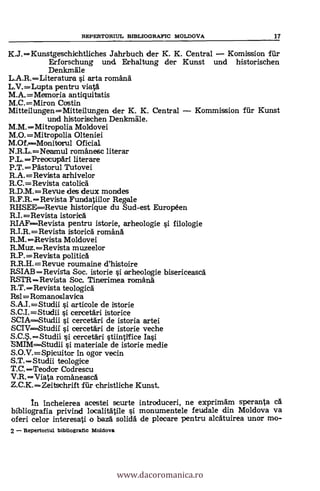 REPERTORIUL BIBLIOGRAFIC MOLDOVA 17
K.J.Kunstgeschichtliches Jahrbuch der K. K. Central Komission filr
Erforschung und Erhaltung der Kunst und historischen
Denim&le
L.A.R.Literatura i arta romana
L.V.=Lupta pentru viata
M.A.= Memoria antiquitatis
M.C.=Miron Castin
Mitteilungen=Mitteilungen der K. K. Central Kommission fiir Kunst
und historischen Denkmäle.
M.M.Mitropolia Moldovei
M.0.=Mitropolia Olteniei
M.Of.----Monitorul Oficial
N.R.L.=Neamul romanesc literar
P.L.=Preocupari literare
P.T.=Pastorul Tutovei
R.A.=Revista arhivelor
R.C.=Revista catolica
R.D.M.=Revue des deux mondes
R.F.R.Revista Fundatiilor Regale
RHSEE----Revue historique du Sud-est Européen
R.I.=Revista istorica
RIAF=Revista pentru istorie, arheologie i filologie
R.I.R.=Revista istorica romana
R.M.Revista Moldovei
R.Muz.Revista muzeelor
R.P.=Revista politica
R.R.H.=Revue roumaine d'histoire
RSIAB =Revista Soc. istorie i arheologie bisericeasca
RSTR =Revista Soc. Tinerimea romana
R.T.Revista teologica
Rs1=Romanoslavica
S.A.I.=Studii i articole de istorie
S.C.I.=Studii i cercetäri istorice
SCIAStudii i cercetari de istoria artei
SCIVStudii i cercetari de istorie veche
S.C.S.Studii j cercetari stiintiffice
materiale de istorie medie
S.O.V.=Spicuitor in ogor vecin
S.T.= Studii teologice
T.C. =Teodor Codrescu
V.R.Viata romaneasca
Z.C.K.= Zeitschrift für christliche Kunst.
In incheierea acestei scurte introducen, ne exprimam speranta ca
bibliografia privind localitätile i monumentele feudale din Moldova va
oferi celor interesati o baza solida de plecare pentru alcatuirea unar mo-
2 Repertoriul bibliografic Moldova
www.dacoromanica.ro
 