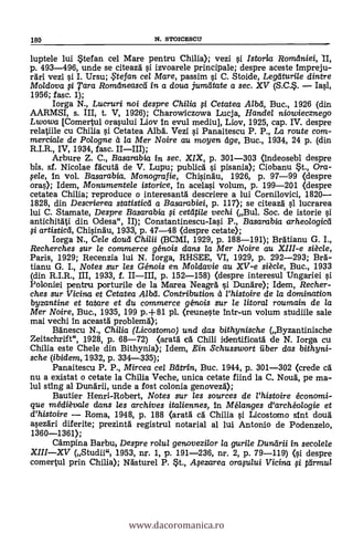 180 N. STOICESCI1
luptele lui *tef an cel Mare pentru Chilla); vezi si Istoria Romaniei, II,
p. 493-496, unde se citeaza 0 izvoarele principale; despre aceste impreju-
rari vezi si I. Ursu; iFtefan ce/ Mare, passim si C. Stoide, Legtiturile dintre
Moldova 0 Tara Romtlneasca in a doua jumatate a sec. XV (S.C.. Iasi,
1956; fasc. 1);
Iorga N., Lucruri noi despre Chilia 0 Cetatea Alba, Buc., 1926 (din
AARMSI, s. III, t. V, 1926); Charowiczowa Lucja, Hande/ niowiecznego
Lwowa [Comertul orasului Liov in evul mediu], Liov, 1925, cap. IV. despre
relatiile cu Chilia si Cetatea Alba. Vezi 0 Panaitescu P. P., La route com-
merciale de Polo gne a la Mer Noire au moyen age, Buc., 1934, 24 p. (din
R.I.R., IV, 1934, fasc. IIIII);
Arbure Z. C., Basarabia in sec. XIX, p. 301-303 (indeosebi despre
bis. sf. Nicolae facuta de V. Lupu; publica si pisania); Ciobanu St., Ora-
pele, in vol. Basarabia. Monografie, Chisinau, 1926, p. 97-99 (despre
oras); Idem, Monumentele istorice, in acelasi volum, p. 199-201 (despre
cetatea Chilia; reproduce o interesantä descriere a lui Cornilovici, 1820
1828, din Descrierea statistica a Basarabiei, p. 117); se citeaza si lucrarea
lui C. Stamate, Despre Basarabia g cetatile vechi (Bul. Soc. de istorie 0
antichitati din Odesa", II); Constantinescu-Iasi P., Basarabia arheo/ogicti
0 artistica, Chisinau, 1933, p. 47-48 (despre cetate);
Iorga N., Cele douti Chilii (BCMI, 1929, p. 188-191); Bratianu G. I.,
Recherches sur le commerce génois dans la Mer Noire au XIII-e siécle,
Paris, 1929; Recenzia lui N. Iorga, RHSEE, VI, 1929, p. 292-293; Bra-
tianu G. I., Notes sur les Génois en Moldavie au XV-e siécle, Buc., 1933
(din R.I.R., III, 1933, f. IIIII, p. 152-158) (despre interesul Ungariei si
Poloniei pentru porturile de la Marea Neagra si Dunare); Idem, Recher-
ches sur Vicina et Cetatea Alba. Contribution a l'histoire de la domirtation
byzantine et tatare et du commerce génois sur le litoral roumain de la
Mer Noire, Buc., 1935, 199 p.+81 pl. (reuneste intr-un volum studiile sale
mai vechi in aceasta problema);
Banescu N., Chi/ia (Licostomo) und das bithynische (Byzantinische
Zeitschrift", 1928, p. 68-72) (arata ca Chili identificata de N. Iorga cu
Chilia este Chele din Bithynia); Idem, ,Ein Schusswort iiber das bithyni-
sche (ibidem, 1932, p. 334-335);
Panaitescu P. P., Mircea cel Batrin, Buc. 1944, p. 301-302 (crede ca
nu a existat o cetate la Chilia Veche, unica cetate fiind la C. Noua, pe ma-
lul sting al Dunarii, unde a fost colonia genoveza);
Bautier Henri-Robert, Notes sur les sources de l'histoire éconami-
gue médièvale dans les archives italiennes, In Mélanges d'archéologie et
d'histoire Roma, 1948, p. 188 (arata ea Chiba si Licostomo grit data
asezdri diferite; prezinta registrul notarial al lui Antonio de Podenzelo,
1360-1361);
Campina Barbui Despre ro/u/ genovezi/or /a guri/e Durarii In secolele
XIIIXV (Studii" 1953, nr. 1, p. 191-236, nr. 2, p. 79-119) (si despre
comertul prin Chilia); Nasturel P. *t., Afezarea orapaui Vicina. 0 ttirmu/
www.dacoromanica.ro
 