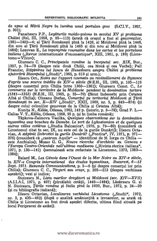 de opus a/ Mtirii Negre in lumina unui perrtulan grec (S.C.I,V., 1957,
p. 301);
Panaitescu P.P., Legelturile moldo-polone in secolul XV 0 problema
Chiliei (Rsl, III, 1958, p. 95-115) (arata ea orasul a fost al genovezilor,
1381-1402-4; al Tarii Romanesti ping la 1426, al Moldovei ping la 1448,
din nou al Tarn Romanesti pina la 1465 si din nou al Moldovei ping la
1480; Lozovan E., La toponymie roumaine dans les cartes et les portulans
italiens (Revue internationale d'onomastique", XIII, 1961, P. 189) (Licos-
tomo Vilcov);
Giurescu C. C., Principatele romarte la inceputul sec. XIX, Buc.,
1957, p. 74-78 (despre cele doua Chilli, cea Noua si cea Veche); Pall
Francisc, Stdpinirea /ui Iancu de Hunedoara asupra Chiliei 0 problema
ajutortirii Bizantului (Studii", 1965, p. 619 si urm.);
Iliescu Oct., Notes sur rapport roumain au ravitail/ement de Byzance
d'après une source inédite de XIV-e siècle (N.E.H., III, 1965, p. 105-116
(despre comertul prin Chilia titre 1360-1361); Giurescu Const. C., Le
commerce sur le territoire de la Moldavie pendant la domination tartare
(1241-1352) (N.E.H., III, 1965, p. 55-70) (facut indeosebi prin Cetatea
Alba 0 Chiha); Olteanu Stefan, Comertul pe teritoriu/ Moldovei 0, pirii
Romdnefti in sec, XXIV (Studii", XXII, 1969, nr. 5, p. 849-874) (Si
despre rolul coloniilor genoveze de la Chilla s'i. Cetatea Alba);
Kunita N., Ki/iia, Odessa, 1962, 143 p. (istoric, p. 3-78); Grad P. L.
Galias V. T., Kiliia, Odessa, 1968, 95 p. (si in limba romana);
Tapkova-Zaimova Vasilka, Quelques observations sur /a domination
byzantine aux bouches du Danube. Le sort de Lykostomion et de quelques
autres villes cotières (Studia Balcanica", 1970, p. 79-80) (considera CA
Licostomul citat In sec. IX, nu este cel de la gurile Dunarii); Iliescu Octa-
vian, A stlipinit Dobrotici la gurile Dunilrii? (Pontica", IV, 1971,, P. 371
376) (considera ca castrum Aquile" identifi
este Anchialos); Musso G. G., Nouve ricerche d'archivio su Genova e
¿'Europa Centro-Orientale nell'ultimo medioevo (Rivista storica italiana",
1971, p. 130-141) (semnaleaza acte redactate la Licostomo, 1373, 1383,
1384);
Balard M., Les Génois dans l'Ouest de la Mer Noire au XIV-e siècle,
In XIV-e Congrès internationa/ des études byzantines, Bucarest, 6-12
Sept. 1971. Resumés Communications, p. 5-6 (si despre comertul lor prin
Chilia); Giurescu C. C., Tirguri sau °rap, p. 205-213 (despre vechimea
asezarii); vezi si indice;
Stoicescu N., Lista marilor dregtitori ai Moldovei (sec. XIVXVII)
(A.I.I.A.I, 1971, p. 407) (pircalabii cetatii, 1446-1484>; Lazarescu G. si
N. Stoicescu, rtirile romdne 0 Italia pinti la 1600, Buc., 1972, P. 24-39
(si cu bibliografie italian0;
Iliescu Octavian, Localizarea vechiului Licostoma (Studii", 1972,
nr. 3, p. 435-462) (dupa o analiza amanuntita a izvoarelor, se arata ca
Chilia si Licostomo au fost doua asezari diferite, ultima fiind situata pe
locul Peripravei de astazi).
REPERTORIUL BIBLIOGRAFIC MOLDOVA 181
www.dacoromanica.ro
 