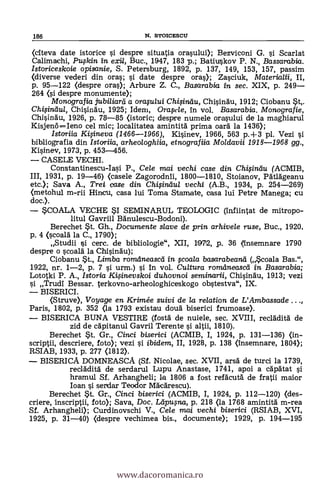 186 N. STOICESCU
(citeva date istorice si despre situatia orasului); Bezviconi G. si. Scarlat
Calimachi, Pufkin in exit, Buc., 1947, 183 p.; Batiuskov P. N., Bassarabia.
Istoriceskoie opisanie, S. Petersburg, 1892, p. 137, 149, 153, 157, passim
(diverse veden i din ores; 0 date despre ores); Zasciuk, Materialii, II,
p. 95-122 (despre ores); Arbure Z. C., Basarabia in sec. XIX, p. 249
264 (si despre monumente);
Monografia jubiliarei a orquiui Ch4inilu, Chisindu, 1912; Ciobanu 5t,.
Chi,sinau/, Chisinau, 1925; Idern, °raft'le, In vol. Basarabia. Monografie,
Chisinau, 1926, p. 78-85 Ostoric; despre numele orasului de la maghiarul
Kisjen6=Ieno cel mic; localitatea amintitä prima oarä. la 1436);
Istariia KiOneva (1466-1966), Kisinev, 1966, 563 p.+3 pl. Vezi si
bibliografia din Istoriia, arheologhiia, etnografiia Moldavii 1918-1968 gg.,
Kisinev, 1973, p. 453-456.
CASELE VECHI.
Constantinescu-Iasi P., Cele mai vechi case din ChiOnau (ACMIB,
III, 1931, p. 19-46) (casele Zagorodnii, 1800-1810, Stoianov, Pätlägeanu
etc.); Saya A., Trei cose din Chifindul vechi (A.B., 1934, p. 254-269)
(metohul m-rii Hincu, casa lui Toma Stamate, casa lui Petre Manega; cu
doc.).
SCOALA VECHE SI SEMINARUL TEOLOGIC (infiintat de mitropo-
litul Gavriil Banulescu-Bodoni).
Berechet St. Gh., Documente slave de pi-in. arhivele ruse, Buc., 1920,
p. 4 (scoald la C., 1790);
Studii si cerc. de bibliologie", XII, 1972, p. 36 (insemnare 1790
despre o scoald la Chisinäu);
Ciobanu St., Limba romdneascei in coala basarabeand (Scoala Bas.",
1922, nr. 1-2, p. 7 si urm.) si in vol. Cultura romdneascei in Basarabia;
Lototki P. A., Istoria Ki§inevskoi duhovnoi seminarii, Chisingu, 1913; vezi
si Trudi Bessar. terkovno-arheologhiceskogo obstestva", IX.
BISERICI.
(Struve), Voyage en Krim& suivi de la relation de L'Ambassade ...,
Paris, 1802, p. 352 (la 1793 existau cloud biserici frumoase).
BISERICA BUNA VESTIRE (fosta de nuiele, sec. XVIII, reclAdità de
zid de cäpitanul Gavril Terente si altii, 1810).
Berechet St. Gr., Cinci biserici (ACMIB, I, 1924, p. 131-136) (in-
scriptii, descriere, foto); vezi si. ibidem, II, 1928, p. 138 (insemnare, 1804);
RSIAB, 1933, p. 277 (1812).
BISERICA DOMNEASC.A. (Sf. Nicolae, sec. XVII, ars5 de turci la 1739,
reclädità de serdarul Lupu Anastase, 1741, apoi a capätat si
hramul Sf. Arhangheli; la 1806 a fost refälcutd de fratii maior
loan si serdar Tecodor Mäcärescu).
Berechet $t. Gr., Cinci biserici (ACMIB, I, 1924, p. 112-120) (des-
criere, inscriptii, foto); Saya, Doc. Leipufna, p. 218 (la 1768 amintitä. m-rea
Sf. Arhangheli); Curdinovschi V., Cele mai vechi biserici (RSIAB, XVI,
1925, p. 31-40) (despre vechimea bis., documente); 1929, p. 194-195
www.dacoromanica.ro
 