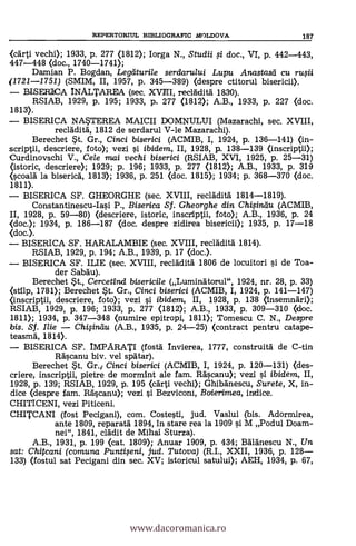 (carti vechi); 1933, p. 277 (1812); Iorga N., Studii si doc., VI, p. 442-443,
447-448 (doc., 1740-1741);
Damian P. Bogdan, Legeiturile serdarului Lupu Anastasd cu ruqii
(1721-1751) (SMIM, II, 1957, p. 345-389) (despre ctitorul bisericii).
BISERICA INALTAREA (sec. XVIII, reclAclitä 1830).
RSIAB, 1929, P. 195; 1933, P. 277 (1812); A.B., 1933, p. 227 (doc.
1813).
BISERICA NASTEREA MAICII DOMNULUI (Mazarachi, sec. XVIII,
recladità, 1812 de serdarul V-le Mazarachi).
Berechet *t. Gr., Cinci biserici (ACMIB, I, 1924, p. 136-141) (in-
scriptii, descriere, foto); vezi §i ibidem, II, 1928, p. 138-139 (inscriptii);
Curdinovschi V., Cele mai vechi biserici (RSIAB, XVI, 1925, p. 25-31)
(istoric, descrier* 1929; p. 196; 1933, p. 277 (1812); A.B., 1933, p. 319
(Koala la biserica, 1813); 1936, p. 251 (doc. 1815); 1934; p. 368-370 ((loc.
1811).
BISERICA SF. GHEORGHE (sec. XVIII, recladità 1814-1819).
Constantinescu-Ia§i P., Biserica Sf. Gheorghe din Chisindu (ACMIB,
II, 1928, p. 59-80) (descriere, istoric, inscripçii, foto); A.B., 1936, p. 24
(doc.); 1934, p. 186-187 (doc. despre zidirea bisericii); 1935, P. 17-18
<doc.).
BISERICA SF. HARALAMBIE (sec. XVIII, recladità 1814).
RSIAB, 1929, p. 194; A.B., 1939, p. 17 (doc.).
BISERICA SF. ILIE (sec. XVIII, reclaclità 1806 de locuitori §i de Toa-
der Sabdu).
Berechet *t., Cercetind bisericile (Lumingtorul", 1924, nr. 28, P. 33)
(stilp, 1781); Berechet *t. Gr., Cinci biserici (ACMIB, I, 1924, p. 141-147)
(inscriptii, descriere, foto); vezi i ibidem, II, 1928, p. 138 (insemnari);
RSIAB, 1929, p. 196; 1933, P. 277 (1812); A.B., 1933, p. 309-310 (doc.
1811); 1934, P. 347-348 (numire epitropi, 1811); Tomescu C. N., Despre
bis. Sf. - Chisindu (A.B., 1935, p. 24-25) (contract pentru catape-
teasma, 1814).
BISERICA SF. IMPARATI (fostd Invierea, 1777, construità de C-tin
Rd§canu biv. vel spätar).
Berechet *t. Gr.,T Cinci biserici (ACMIB, I, 1924, p. 120-131) (des-
criere, inscriptii, pietre de mormint ale fam. Ra§canu); vezi qi ibidem, II,
1928, p. 139; RSIAB, 1929, p. 195 (carti vechi); Ghibanescu, Surete, X, in-
dice (despre fam. Ra'§can* vezi §i Bezviconi, Boierimea, indice.
CHITICENI, vezi Piticeni.
CHITCANI (fost Pecigani), com. Coste§ti, jud. Vaslui (bis. Adormirea,
ante 1809, reparatà 1894, in stare rea la 1909 qi M Podul Doam-
nei", 1841, dada de Mihai Sturza).
A.B., 1931, P. 199 (cat. 1809); Anuar 1909, P. 434; Baldnescu N., Un
sat: Chitcani (comuna Puntiseni, jud. Tutova) (R.I., XXII, 1936, p. 128-
133) (fostul sat Pecigani din sec. XV; istoricul satului); AEH, 1934, P. 67,
REPERTORIUL BD3LIOGRAFIC bIOLDOVA 187
www.dacoromanica.ro
 