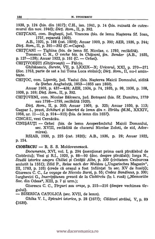 1938, P. 124 (bis. din 1817); C.H., ian. 1941, P. 14 (bis. ruinatá de cutre-
murul din nov. 1940); Dict. Rom., II, p. 392.
CHITCANI, com. Boghesti, jud. Vrancea (bis. de lemn Nasterea Sf. loan,
1757, reparatá. 1905).
A.B., 1931, p. 188 (cat. 1809); Anuar 1909, P. 390; AER, 1936, p. 244;
Dict. Rom., II, p. 391-392 (C. Capra).
CHITCANI Tighina (bis. de lemn Sf. Nicolae, c. 1780, recláditä).
Tomescu C. N., O veche bis. in Chitcani, tin. Bender (A.B., 1935,
p. 127-128); Anuar 1922, p. 161 (C. Orhei).
CHITIVOESTI (Ghitivoesti) Fälciu.
Ghibanescu, Surete, VII, p. LXXIXX; Uricarul, XXI, P. 270-271
(doc. 1763, parte de sat a lui Toma Luca stolnic); Dict. Ram., II, nu-1 amin-
teste.
CHITOC, com. Lipova't, jud. Vaslui (bis. Nasterea Maicii Domnului, ziditä
de Stefan Anghelutd, 1853-1855 sau 1860).
Anuar 1909, P. 437-438; AEH, 1934, p. 74, 1935, P. 99, 1936, P. 108,
1938, p. 169; Dict. Rom.. II, p. 392.
CHITOVENI, com. Nicolae Bálcescu, jud. Botosani (bis. Sf. Dumitru, 1770
sau 1798-1799, recláditá 1920).
Dict. Rom., II, p. 393; Anuar 1909, p. 325; Anuar 1930, p. 113;
Gaspar I., preot, Schituri fi biserici de lemn din r. Iliridu (M.M., XXXIV,
1958, nr. 11-12, p. 914-915) (bis. de lemn din 1657).
CINCAU, vezi Cernacau.
CINISAUTI Orhei(bis. de lemn Acoperámintul Maicii Domnului,
sec. XVIII, recladità de clucerul Nicolae Zoloti, de zid, Ador-
mirea).
RSIAB, 1930, p. 225 (cat. 1820); A.B., 1936, p. 28; Anuar 1922,
p. 154.
CIOBTRCIU R. S. S. Moldoveneasa.
Documente, XVI, vol. I, p. 294 (mentionat prima oará pircálabui de
Ciobirciu); Vezi si R.I., 1920, P. 88-90 (doc. despre pircálb); Iorga N.,
Studii istorice asupra Chiliei # Cetatii Albe, P. 330 (civitatem Czuburcza
amintit la 1551); Zöld P., Reise nach der Moldau (Ungarisches Magazin",
III, 1783, p. 105) (crede CA orasul a fost infiintat In sec. XV de husiti);
Giurescu C. C., Le voyage de Niccolo Barsi, p. 55; Codex Bandinus, p. 330;
Iurghevici G., Inscriptiunea greacd de /a Ciobirciu (in 1. rusa) (Memoriile
Soc. din Odesa", XIII, p. 7 si urm.);
Giurescu C. C., Tirguri sau oraqe, p. 215-216 (despre vechimea tir-
gului).
BISERICA CATOLICA (sec. XVII, de lemn).
Ghika V. I., Spicuiri istarice, p. 28 (1677); Ctiltitori straini, V, p. 89
(1639).
188 N. STOICESCU
www.dacoromanica.ro
 