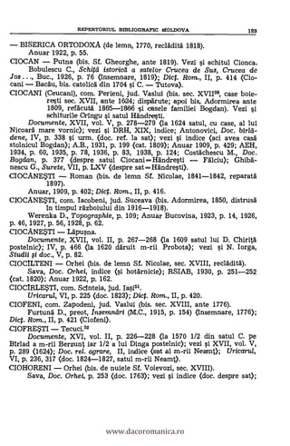 BISERICA ORTODOXA (de lemn, 1770, reclädità 1818).
Anuar 1922, p. 55.
CIOCAN Putna (bis. Sf. Gheorghe, ante 1819). Vezi i schitul Cionca.
Bobulescu C., Schitd istoricd a satelor Crucea de Sus, Crucea de
Jos . . Buc., 1926, p. 76 (insemnare, 1819); Dict. Rom., II, p. 414 (Cio-
cani Bacau, bis. catolica din 1704 si C. Tutova).
CIOCANI (Ceucani), com. Penen!, jud. Vaslui (bis. sec. XVII5°, case boie-
resti sec. XVII, ante 16124; dispärute; apoi bis. Adormirea ante
1809, refäcutä 1865-18616 i casele familiei Bogdan). Vezi
schiturile Oringu i satul Händresti.
Documente, XVII, vol. V, p. 278-279 (la 1624 satul, cu case, al lui
Nicoard mare vornic); vezi i DRH, XIX, indice; Antonovici, Doc. birla-
dene, IV, p. 338 si urm. (doc. ref. la sat); vezi si indice (aci avea casä
stolnicul Bogdan); A.B., 1931, p. 199 (cat. 1809); Anuar 1909, p. 429; AEH,
1934, p. 60, 1935, p. 78, 1936, p. 83, 1938, p. 124; Costachescu M., Doc.
Bogdan, p. 377 (despre satul CiocaniHändresti Fälciu); Ghibä-
nescu G., Surete, VII, p. LXV (despre satHändresti).
CIOCANESTI Roman (bis, de lemn Sf. Nicolae, 1841-1842, reparatä
1897).
Anuar, 1909, p. 402; Dict. Rom., II, p. 416.
CIOCANESTI, com. Iacobeni, jud. Suceava (bis. Adormirea, 1850, distrusä
In timpul rdzboiului din 1916-1918).
Werenka D., Topographie, p. 109; Anuar Bucovina, 1923, p. 14, 1926,
p. 46, 1927, p. 56, 1928, p. 62.
CIOCANESTI Läpusna.
Documente, XVII, vol. II, p. 267-268 (la 1609 satul lui D. Chiritä
postelnic); IV, p. 466 (la 1620 dáruit m-rii Probota); vezi si N. Iorga,
Studii §i doc., V, p. 82.
CIOCILTENI Orhei (bis. de lemn Sf. Nicolae, sec. XVIII, recläditd).
Saya, Doc. Orhei, indice (si hotärnicie); RSIAB, 1930, P. 251-252
(cat. 1820); Anuar 1922, p. 162.
CIOCIRLESTI, com. Scinteia, jud.
Uricaru/, VI, p. 225 (doc. 1823); Dict. Rom., II, p. 420.
CIOFENI, com. Zapodeni, jud. Vaslui (bis. sec. XVIII, ante 1776).
Furtund D., preot, Insemnäri (M.C., 1915, p. 154) (insemnare, 1776);
Dict. Rom., II, p. 421 (Ciofeni).
CIOFRESTI Tecuci.52
Documente, XVI, vol. II, p. 226-228 (la 1570 1/2 din satul C. pe
Birlad a m-rii Berzunt iar 1/2 a lui Dinga postelnic); vezi i XVII, vol. V,
p. 289 (1624); Dock rel. agrare, II, indice (sat al m-rii Neamt); Uricarul,
VI, p. 236, 317 (doc. 1824-1827, satul m-rii Neamt>.
CIOHORENI Orhei (bis. de nuiele Sf. Voievozi, sec. XVIII).
Saya, Doc. Orhei, p. 253 (doc. 1763); vezi si indice (doc. despre sat);
REPERTORIUL BIBLIOGRAFIC MOLDOVA 189
www.dacoromanica.ro
 