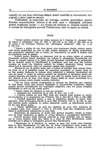 nografii cit mai bine informate despre aceste localitäti i monumente, mo-
nografii a cdror lipsä se resimte.
Totdeodatd, ne exprimdm aci intreaga noastrà gratitudine pentru
Directia monumentelor istorice 0 de artd, care intelegind utilitatea
acestei migäloase lucräri s-a ocupat de editarea ei. Aceastd lucrare va
fi urmatä de bibliografia privind Transilvania, care va apare in curind.
NOTE
1 Dintre acestea amintim pe acelea semnate de I. Caprosu in Anuarul
de istorie i arheologie". Iasi, IV, 1967, p. 225-227 si VI, 1969, p. 292-293, ca st
pe aceea a lui Veniamin Ciobanu din Mitropolia Moldovei", 1969, nr. 1-2.
p. 109-110.
2 Pentru a studia ell mai bine istoria unui monument feudal, trebuie cunos-
cutA istoria proprietatii pe care se allá, aceasta deoarece, de 'regulk proprietarul
sau proprietarii respectivi sint i ctitori, iar mornunentul nu poate fi studiat rupt
de localitatea unde se gäseste.
Intrucit pentru Moldova nu dispunem Inca de un indice tipArit al colectiei
Documente privind istoria Romilniei, am indicat in bibliografie documentele pu-
blicate in aceastA colectie i In altele, privind Indeosebi schimbArile de proprietate.
De un deosebit ajutor In identificaren j localizarea unor sate ne-a fost indicele
numelor de locuri din Moldova, alcatuit de colegul Alexandru Gonta, lucrare
aflatä Ina In manuscris. Aduc aci autorului caldele mele multumiri.
Mention 1m aci cä pentru unele sate a trebuit sd indicdm doar numele fostu-
lui tinut, nu i al judetului actual. De asemenea, localitAtile cu acelasi nume nu
au fost asezate totdeauna in ordinea strict alfabeticA a judetelor (tinuturilor) din
care fac parte, ci uneori in ordinea asezArii lar geografice i apropierii dintre ele,
aceasta deoarece este posibil ca douA sate care apar cu acelasi nume in douA tinu,-
turi diferite sä fie, de fapt, unul singur. Pentru astf el de cazuri (inevitabile la o
asemenea lucrare), cerem scuzele cuvenite cititori/or.
3 Nu am putut extinde investigatiile la arhivele din Moldova care cuprind,
In mod firesc, multe stiri privind localitatile i monumentele moldovene,
aceastA sarcinA cercetatorilor din localitatile respective, .care vor putea completa
bibliografia Cu stiri noi din aceste arhive.
4 Pentru satele din Moldova se mai pot consulta:
Catalogul doc. moldovene de la Arh. St. Buc., vol. IIV;
Condica liuzilor pe anul 1803, unde sint Insirate toate moii1e cu nutria-
rul locuitorilor i cu proprietarii lar (Uricarul, VII, p. 241-377 i VIII, p. 242-368);
Condicd abetedard pentru a sluji la Imp Artirea delelor, In ramul jude-
cAtorescu, dupA inrAtundirea facutA la anul 1833 (Uricaru/, VIII, p. 41-96), In care
sint insirate satele existente, In ordine alfabetick uneori cu specificarea tinutu-
lui din care fAceau parte;
Samile mandstirilor de tar'd din Moldova pe anul 1752, publicate de
I. Bogdan (Bul. Com. istorice", I, 1915, p. 217-279), unde sint Inregistrate satele
aflate In proprietatea mAnAstirilor la acea datA.
MentionAm, de asemenea, cA multe date privind arendAri, vinzAri i hotAr-
nicii de mosii moldovene se gasesc In Foaia sateascA a printipatului Moldavier.
Intrucit actualul judet Vrancea. cuprinde i unele localitAti care au aparti-
nut in trecut fostului judet Rm. S'a'rat ce a tinut de Tara RomAneasck aceste
localitAti pot fi gAsite In bibliografia privind Tara RomAneascA.
5 MentionAm cA, in Moldova, au existat, se pare, mai multe curti boieresti
decit In Tara RomAneascA. La 1642 dec. 20, Toma Cantacuzino mare stolnic de-
clara cA Meuse: case i pivnite de piatrA i mori si hälesteu i alte tocmiale
18 N. STOICESCU
www.dacoromanica.ro
 