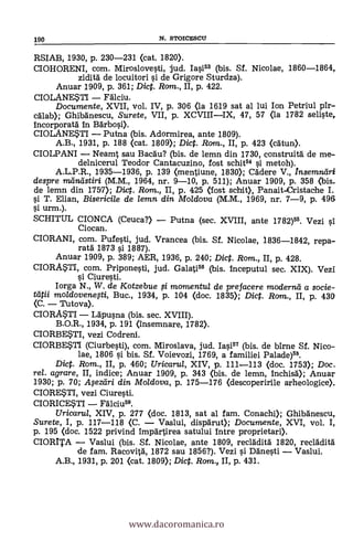 RSIAB, 1930, p. 230-231 (cat. 1820).
CIOHORENI, com. Miroslovesti, jud. Iasi53 (bis. Sf. Nicolae, 1860-1864,
ziditá de locuitori l'i de Grigore Sturdza).
Anuar 1909, p. 361; Dic. Rom., II, p. 422.
CIOLANESTI Fálciu.
Documente, XVII, vol. IV, p. 306 <la 1619 sat al lui Ion Petriul pir-
c'dlab); Ghibänescu, Surete, VII, p. XCVIIIIX, 47, 57 <la 1782 seliste,
incorporatà In Barbosi>.
CIOLANESTI Putna (bis. Adormirea, ante 1809).
A.B., 1931, p. 188 <cat. 1809); Dict. Rom., II, p. 423 <cdtun>.
CIOLPANI Neamt sou Bacdu? (bis. de lemn din 1730, construitá de me-
delnicerul Teodor Cantacuzino, fost schit54 si. metoh).
A.L.P.R., 1935-1936, p. 139 <mentiune, 1830); Cadere V., Insemnetri
despre meinfistiri (M.M., 1964, nr. 9-10, p. 511); Anuar 1909, p. 358 <bis.
de lemn din 1757); Dict. Rom., II, p. 425 (fost schit), Panait-Cristache I.
si T. Elian, Bisericile de lemn din Moldova (M.M., 1969, nr. 7-9, p. 496
si. urm.).
SCHITUL CIONCA (Ceuca?) Putna (sec. XVIII, ante 1782)55. Vezi si
Ciocan.
CIORANI, com. Pufesti, jud. Vrancea (bis. Sf. Nicolae, 1836-1842, repa-
rata 1873 si 1887).
Anuar 1909, p. 389; AER, 1936, p. 240; Dict. Rom., II, p. 428.
CIORASTI, com. Priponesti, jud. Galati56 (bis. inceputul sec. XIX). Vezi
si Ciuresti.
Iorga N., W. de Kotzebue .5i. momentu/ de prefacere moderna a sacie-
tlitii moldovenegi, Buc., 1934, p. 104 <doc. 1835); Dict. Rom., II, p. 430
(C. 'Tutova).
CIORASTI Ldpusna (bis. sec. XVIII).
B.O.R., 1934, p. 191 (insemnare, 1782).
CIORBESTI, vezi Codreni.
CIORBESTI (Ciurbesti), com. Miroslava, jud. Iasi57 (bis. de birne Sf. Nico-
lae, 1806 si bis. Sf. Voievozi, 1769, a familiei Palade)55.
Dict. Rom., II, p. 460; Uricarul, XIV, p. 111-113 <doc. 1753); Doc.
rel. agrare, II, indice; Anuar 1909, p. 343 (bis. de lemn, Inchisd); Anuar
1930; p. 70; Meztíri din Moldova, p. 175-176 (descoperirile arheologice).
CIORESTI, vezi Ciuresti.
CIORICESTI Fälciu59.
Uricarul, XIV, p. 277 <doc. 1813, sat al fam. Conachi); Ghibanescu,
Surete, I, p. 117-118 (C. Vaslui, dispärut); Documente, XVI, vol. I,
p. 195 <doc. 1522 privind impartirea satului intre proprietari>.
CIORITA Vaslui (bis. Sf. Nicolae, ante 1809, reclädità 1820, reclädità
de fam. Racovitä, 1872 sau 1856?). Vezi si Danesti Vaslui.
A.B., 1931, p. 201 (cat. 1809); Dict. Rom, II, p. 431.
190 N. STOICESCU
www.dacoromanica.ro
 