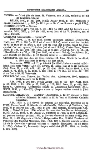 CIORNA - Orhei (bis de lemn Sf. Voievozi, sec. XVIII, recladità de zid
de Ecaterina Ghica).
RSIAB, 1930, p. 217 (cat. 1820); Anuar 1922, P. 154; Mo/davia y
epohu feudalizma, I, p. 267 (la 1611 parte din C. - Soroca a popii Filip).
CIORNORUDINTI - Soroca.
Documente, XVI, vol. III, p. 181-184 (la 1582 satul lui Iurescu mare
vornic); DRH, XIX, p. 247 (la 1627, satul, fost al lui V. Septilici, era al
lui D. Stefan).
CIORSACI (Ciorsdcesti) - Suceava66.
Dict. Rom., II, p. 435 (doc. despre vechimea satului); Documente,
XVII, vol. IV, p. 266 <la 1618 sat al m-rii Solca); satul a mai fost intärit
m-rii: la 1624 (V, p. 273); p. 353-354 <la 1625 dat pentru hrand lui Duca
comis); Doc. rel. agrare, II, indice (sat al m-rii Solca); Costea Erast, M-rea
Solca, p. 188, 227, 281-284 (doc., sat al m-rii); Uricarul, XVI, p. 48-54,
127-128 (doc.) si. VI, P. 251 (doc. 1803, sat al m-rii Solca); Costdchescu M.,
Doc. inainte de te fan, I, p. 10 (despre satul C. - Ciorsdcesti).
CIORTESTI, jud. Iasi (bis. de lemn Soborul Sf. loan, facutd de locuitori,
c. 1788, existentd la 1809; si un fost schit).
Documente, XVII, vol. II, p. 68-69 (la 1606 1/3 de sat a sotiei lui Mi-
hä'ilä, fost mare vätah); Doc, rel. agrare, II, indice (sat al m-rii Barboiu);
Dict. Rom., II, p. 436; A.B., 1931, p. 202 (cat. 1809); Anuar 1909, P. 438;
AEH, p. 74, 1935, p. 99, 1936, p. 108, 1938, p. 170 (bis. de lemn din 1809
si. un fost schit, Sf. Voievozi).
CIORTOLOM, com. Tutova, jud. Vaslui (bis. Adormirea, 1800, recldditä
1864, In stare rea la 1909).
A.B., 1931, p. 200 (cat. 1809); Anuar 1909, p. 429-430; AEH, 1934,
p. 60, 1935, p. 79, 1936, p. 83, 1938, p. 125; Diet. Ram., II, p. 436; Bed-
tescu C., Ciortolum (Confering tinutd la Societatea Geograficti) (C.L.,
XXVI, 1892, p. 193-205) (despre nume si despre vechea sterna' a Tdrii
Romänesti).
SCHITUL CIRABUCU - Ceahläu61 (Adormirea, c. 1710,62 ridicat in locul
schitului Sahastru: In ruind la 1918). Vezi si Sihastria Ceahldu
(Sahastru).
A.B., 1935, p. 315 (izvod de scrisori ale schitului, Incepind de la
1793); Turcu Const., Schiturile de sub Ceahldu, Sahastru si Cirdbucu, Iasi,
1943, 19 p. (extras din C.M., 1943, p. 231-247) (istoric, documente); A.B.,
1934, p. 320-321 (doc. 1820, schitul din muntele Ceahldu - Adormirea);
BCMI, XXVI, 1933, p. 46; Asaki G., Caldtorie la Pion la 1838 (Calenda-
rul pentru români" pe anul 1871, p. 39-40) (biserica de lemn 1838); Diet.
Rom., II, p. 462 (legenda schitului); Grigorovitza Em., Schitul Cerebucului.
Povestire din trecutul Moldovei, Buc., 1908, 120 p. (despre numele schitu-
lui de la Cerepuha=broascd testoasä si. legenda distrugerii lui de stinci
In 1704); Cddere V., Insemndri despre raindstiri (M.M., 1964, nr. 9-10,
p. 506-507).
REPERTORIUL BIBLIOGRAPIC MOLDOVA 191
www.dacoromanica.ro
 