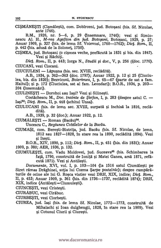 192 N. STOICESCU
CISMANESTI (Cismälesti), com. Dobirceni, jud. Botosani (bis. Sf. Nicolae,
ante 1746).
R.M., 1926, nr. 5-6, P. 29 (insemnare, 1746); vezi si Simio-
nescu Al. H., M-rea Agafton din jud. Botwni, Botosani, 1929, p. 27;
Anuar 1909, p. 327 (bis. de lemn Sf. Voievozi, 1760-1762); Dict. Rom., II,
p. 442 (bis. adusa de la Solonet, 1750).
CISMEA, jud. Botosani (o cismea veche, prefacutä la 1831 si bis. din 1847).
Vezi si Rachiti.
Dict. Rom., II, p. 443; Iorga N., Studii fi doc., V, p. 256 ((doc. 1776).
CIUCANI, vezi Ciocani.
CIUCIULENI Ldpusna (bis. sec. XVIII, recladitä).
A.B., 1934, p. 362-363 (doc. 1797); Anuar 1922, p. 12 si 25 (Ciuciu-
lea, bis. din 1820); Bezviconi, Boierimea, I, p. 65-67 (parte de sat a fam.
Haitul); si p. 172 (Ciuciulea, sat al fam. Leondari); B.O.R., 1934, p. 203
204 (insemnari).
CIULINESTI Dorohoi sau Iasi? Vezi si Silinesti.
Costächescu M., Doc. inainte de te fan, I, p. 283 (despre satul C.
Iasi63; Dict. Rom., II, p. 448 (schitul Unsa).
CIULUCANI (bis. de lemn sec. XVIII, surpatál si Inchisd la 1816, reclà-
dita).
A.B., 1939, p. 32 (doc.); Anuar 1922, p. 12.
CIUMALESTI Roman (Bacau)64.
Uncescu C., Regiunea Cobilelor de la Baedu.
CIUMAI, com. Beresti-Bistrita, jud. Bacdu (bis. Sf. Nicolae, de lemn,
1812 sau 1827-1828, in stare rea la 1890, recladità 1894). Vezi
gi Ite§ti.
B.O.R., XIV, 1890, p. 112; Dict. Rom., II, p. 451 (bis. din 1831); Anuar
1909, p. 380; AER, 1936, P. 132.
CIUMULESTI, com. Vadu Moldovei, jud. Suceava65 (bis. Schimbarea la
fatg, 1790, construità de Ionità si Matei Ganea, arsa 1871, refd-
cutà 1871). Vezi si Antilesti.
Documente, XVI, vol. I, p. 103-104 (la 1516 satul Ciumdlesti pe
Siret rdmas Draghinei, sotia lui Cozma $arpe postelnic); despre cumpard-
turne de ocine ale lui G. Rosca vistier vezi DRH, XIX, indice; Dict. Rom.,
II, p. 453; Anuar 1909, p. 361 (bis. din 1736-1737, recladità 1874); DRH,
XIX, indice (Antalesti= Ciumulesti).
CIUNCE$TI, vezi Cristesti.
CIURABUC, vezi Cirdbuc.
CIURBESTI, vezi Ciorbesti.
CIUREA, jud. Iasi (bis. de lemn Sf. Nicolae, 1772-1773, construità de
Mihalachi si loan dulghengii, 1828, In stare rea la 1909). Vezi
si Cotunul Ciurii si Ciuresti.
www.dacoromanica.ro
 