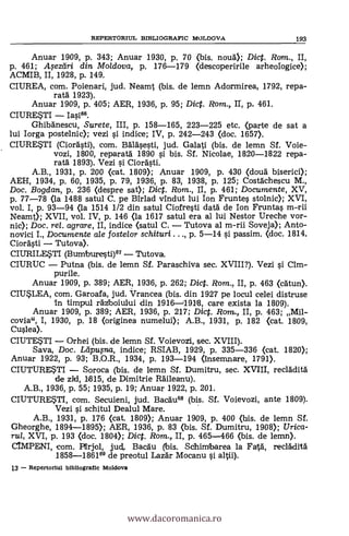 REPERTORIUL BIBLIOGRAPIC MOLDOVA 193
Anuar 1909, P. 343; Anuar 1930, P. 70 (bis. noud); Dict. Rom., II,
p. 461; Asediri din Mo/dova, p. 176-179 (descoperirile arheofogice);
ACMIB, II, 1928, p. 149.
CIUREA, com. Poienari, jud. Neamt (bis. de lemn Adormirea, 1792, repa-
rata' 1923).
Anuar 1909, p. 405; AER, 1936, P. 95; Dict. Rom., II, p, 461.
CIURESTI -
Ghibánescu, Surete, III, p. 158-165, 223-225 etc. (parte de sat a
lui Iorga postelnic); vezi si indice; IV, p. 242-243 <doc. 1657).
CIURE*TI (Ciordsti), com. Balasesti, jud. Galati (bis. de lemn Sf. Voie-
vozi, 1800, reparatd 1890 si bis. Sf. Nicolae, 1820-1822 repa-
rata' 1893). Vezi si Ciordsti.
A.B., 1931, p. 200 (cat. 1809); Anuar 1909, p. 430 (douä biserici);
AEH, 1934, p. 60, 1935, p. 79, 1936, p. 83, 1938, p. 125; Costächescu M.,
Doc. Bogdan, p. 236 (despre sat); Dict. Rom., II, p. 461; Documente, XV,
p. 77-78 (la 1488 satul C. pe Birlad vindut lui Ion Fruntes stolnic); XVI,
vol. I, p. 93-94 (la 1514 1/2 din satul Ciofresti datà de Ion Fruntas m-rii
Neamt); XVII, vol. IV, p. 146 (la 1617 satul era al lui Nestor Ureche vor-
nic); Doc. re/. agrare, II, indice (satul C. - Tutova al m-rii Soveja); Anto-
novici I., Documente ale fostelor schituri ..., p. 5-14 si passim. (doc. 1814,
Ciordsti Tutova).
CIURILE,STI (Burnburesti)67 - Tutova.
CIURUC - Putna (bis. de lemn Sf. Paraschiva sec. XVIII?). Vezi i Cim-
purile.
Anuar 1909, p. 389; AER, 1936, p. 262; Dict. Rom., II, p. 463 (catun).
CIU*LEA, com. Garoafa, jud. Vrancea (bis. din 1927 pe locul celei distruse
in timpul raz'boiului din 1916-119118, care exista la 1809).
Anuar 1909, P. 389; AER, 1936, p. 217; Dic. Rom,, II, p. 463; Mil-
covia"'
I, 1930, P. 18 (originea numelui); A.B., 1931, P. 182 (cat. 1809,
Cuslea).
CIUTE*TI - Orhei (bis. de lemn Sf. Voievozi, sec. XVIII).
Saya, Doc. Ldpu,sna, indice; RSIAB, 1929, p. 335-336 (cat. 1820);
Anuar 1922, p. 93; B.O.R., 1934, p. 193-194 (insemnare, 1791).
CIUTURE*TI - Soroca (bis. de lemn Sf. Dumitru, sec. XVIII, recladitä
de zid, 11815, de Dimitrie Räileanu).
A.B., 1936, P. 55; 1935, p. 19; Anuar 1922, p. 201.
CIUTURESTI, com. Secuieni, jud. Bacau68 (bis. Sf. Voievozi, ante 1809).
Vezi si schitul Dealul Mare.
A.B., 1931, P. 176 (cat. 1809); Anuar 1909, p. 400 (bis. de lemn SÍ.
Gheorghe, 1894-1895); AER, 1936, p. 83 (bis. SÍ. Dumitru, 1908); Urica-
rul, XVI, P. 193 (doc. 1804); Dict. Rom., II, p. 465-466 (bis. de lemn).
CIMPENI, com. Pffrjol, jud,. BacAu bis. Schimbarea la Fatà, recadità
1858-186169 de preotul Laz5r Mocanu i altii).
13 - Repertoriul bibliogratic Moldova
www.dacoromanica.ro
 