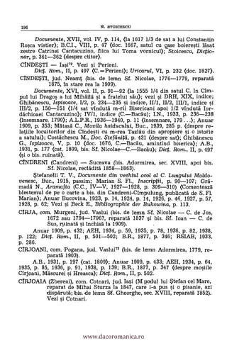 196 N. STOICESCU
Documente, XVII, vol. IV, p-. 114, (la 1617 1/3 de sat a lui Constantin
Rosca vistier); B.C.I., VIII, p. 47 (doc. 1667, satul cu case boieresti lásat
zestre Catrinei Cantacuzino, fiica lui Toma vornicul); Stoicescu, Diego-
mar,. p. 361-362 (despre ctitor).
CINDESTI - Iasi72. Vezi si Perieni.
Dict. Ram., II, p. 497 (C.-Perieni); Uricarul, VI, p. 232 (doc. 1827).
C/NDESTI, jud. Neamt (bis. de lemn Sf. Nicolae, 1776-1779, reparará
1875, in stare rea la 1909).
Documente, XVI, vol. II, p. 91-92 (la 1555 1/4 din satul C. In Mal-
pul lui Drago§ a lui Mihdild si a fratelui sdu); vezi si DRH, XIX, indice;
Ghibánescu, /spisoace, 1/2, p. 234-235 si indice, II/1, 11/2, III/1, indice si
111/2, p. 150-151 (1/4 sat vindutä m-rii Bisericani apoi 1/2 vindutä Ior-
dächioaei Cantacuzino); IV/1, indice (C.-BacAu); I.N., 1933, p. 236-238
(Insemnare. 1790); A.L.P.R., 1936-1940, p. 11 (Insemnare, 179 ...); Anuar
1909, p. 353; Mätasä C., Movi/a haiducului, Buc., 1939, 285 p. (despre re-
latiile locuitorilor din andesti cu m-rea Tazláu din apropiere si o istorie
a satului); Costächescu M., Doc. ?tefe/niki, p. 431 (despre sat); Ghibanescu
G., Ispisoace, V, p. 10 (doc. 1676, C.-Bacau, amintind biserica); A.B.,
1931, p. 177 (cat. 1809, bis. Sf. Nicolae-C.-Bacä'u); Dict. Rom., II, p. 497
(si o bis. ruinatA).
CINDRENI (Candreni) - Suceava (bis. Adormirea, sec. XVIII, apoi bis.
Sf. Nicolae, reclädità 1858-1863).
Stefanelli T. V., Documente din veehiul mol al C. Lungului Moldo-
venesc, Buc 1915, passim; Manan S. Fi., Inscriptii, p. 90-107; Grá-
macla N., Aramafta (C.C., IV-V, 1927-1928, p. 309-310) (Comenteaza
blestemul de pe o carte a bis. din Candreni-Cimpulung, publicatá de S. Fi.
Manan); Anuar Bucovina, 1923, P. 14, 1924, P. 14, 1926, p. 46, 1927, p. 57,
1928, p. 62; Vezi si )3eck E., Bibliographie der Bukowina, p. 113.
CIRJA, com. Murgeni, jud. Vaslui (bis. de lema SI. Nicolae - C. de Jos,
1672 sau 1794-1796?, reparatä 1837 si bis. Sf. loan - C. de
Sus, rpinatä s'i inchisá la 1909). .
Anuar 1909, p. 432; AEH, 1934, p. 59, 1935, p. 78, 1936, p. 82, 1938,
p. 122; Dict. Rom., II, p. 501-502; B.R., 1877, p. 346; RSIAB, 1933,
p. 286.
CIRJOANI, com. Pogana, jud. Vaslui73 (bis. de lemn Adormirea, 1779, re-
paratá 1903).
A.B., 1931, p. 197 (cat. 1809); Anuar 1909, p. 433; AEH, 1934, p. 64,
1935, p. 85, 1936, p. 91, 1938, p. 139; B.R., 1877, p. 347 (despre mosiile
Cirjoani, Máscurei si Hreasca); Dict. Rara., II, p. 502.
CIRJOAIA (Zbereni), com. Cotnari, jud. Iasi (M podul lui Stefan cel Mare,
reparat de Mihai Sturza la 1847, care i-a pus si o pisanie, azi
dispärutä; bis. de lemn Sf. Gheorghe, sec. XVIII, reparatá 1852).
Vezi si Cotnari.
www.dacoromanica.ro
 