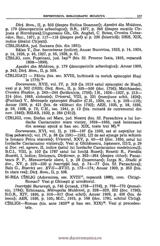 REPERTORIUL BIBLIOGRAFIC MOLDOVA 197
Dict. Rom., II, p. 503 (despre fintina Doamnei); Mezdri din. Mo/dova,
p. 179 (descoperirile arheologice); B.R., 1877, p. 346 (despre mosiile Clr-
joaia si Horodistea);Ungureanu Gh., Gh. Anghel, C. Botez, Cronica Cotna-
rilor, Buc., 1971, p. 117-118 <despre pod) si p. 236 <bisericd); DRH, XIX,
indice (dealul Clrjesti).
CIRLIBABA, jud. Suceava (bis. din 1861).
Balan T., Doc. bucovinene (indice); Anuar Bucovina, 1923, p. 14, 1924,
p. 14, 1926, p. 46, 1927, p. 56, 1928, p. 61.
CIRLIG, com. Popricani, jud. 14.74 (bis. Sf. Prooroc Isaia, 1815, reparatá
1898-1899).
A. eztiri din. Mo/dova, p. 179 (descoperirile arheologice); Anuar 1909,
p. 343; Dict. Rom., II, p. 509.
CIRLIGATI - Fálciu (bis. sec. XVIII, Inchinatá ca metoh episcopiei Hui
la 1776).75
Documente, XVII, vol. IV, p. 318 (la 1619 satul episcopiei de Hui);
vezi si p. 502 (1620); Dict. Rorn., II, p. 505-506 (doc. 1756); Melchisedec,
Cronica HuOlor, p. 240-244 <hotarnicie, 1756); I.N., 1926-1927, p. 213-
214 <doc. 1669, slobozie); Uricarul, VIII, p. 231 <mentiune schit, 1834);
(Pocitan) V., Metoafele episcopiei Hufilor (C.H., 1934, nr. 4, p. 109-110);
Anuar 1909, p. 421 <bis. de váláltuci din 1792); AEH, 1935, p. 58, 1936,
p. 59, 1938, p. 73; C.H., ian. 1941, p. 13 (bis. ruinatá de cutremurul din
nov. 1940); RSIAB, 1933, p. 284 <1812).
CIRLIGI, com. Stefan cel Mare, jud. Neamt (bis. Sf. Paraschiva a lui Ior-
dache Cantacuzino mare vistier, 1659-1660, casa boiereascá
din aceeasi epocd si han sec. XIX, toate trei M).76
Documente, XVI, vol. II, p. 196-197 <la 1569, sat al nepotilor lui
lila§ paharnic); vol. IV, p. 38 (la 1591-1592, 1/2 de sat ajunge prin schimb
la Ionasco Peicu staroste); Uricarul, XXV, p. 40-42 (doc. 1650, satul lui
Iordache Cantacuzino vistierul); Vezi si Ghibdnescu, Ispisoace, 111/2, p. 29
§i Doc, rel. agrare, II, indice <satul lui Iordache Cantacuzino medelniceul);
B.C.I., VIII, p. 103 (la 1787 satul lui Ionità Ruset); Rosetti R., Familia
Rosetti, I, indice; Stoicescu, Dictionar, p. 363-364 (despre ctitor); Panai-
tescu P. P., Manuscrisele slave, I, p. 28 (insemnare); Iorga N., Studii li
doc., XV, p. 229-230 si /nscriptii /a.,si, p. 74-77 <bis. Sf. Paraschiva);
Bals G., Biserici sec. XVII-XVIII, p., 173-174; Anuar 1909, p. 353 <bis.
In stare rea); Dict. Ram., II, p. 508.
M-REA CIRLIG (Adormirea, sec. XV21177, reparatá nao), com. Cirligi-
Roman? Vezi si Ghioesti si urmátorul.
Inscriptii Bucurefti, p. 746 (icoang, 1758-1759), p. 768-770 (pomel-
nic, 1794); Erbiceanu, Mitropolia Moldovei, p. 328-329, 332 (doc. 1796);
B.O.R., XIV, 1890, p. 916-917 (fost schit); Anuar 1909, p. 400 (bis. de
lemn); AER, 1936, p. 100-. M.C., 1915, p. 198 <doc. 1781, schitul Cirlig).
CIRLIGI-Roman. (bis. ante 183378 si han sec. XIX)79. Vezi si preceden-.
tele.
www.dacoromanica.ro
 