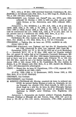 198 N. STOICESCU
M.C., 1914, P. 29 (doc. 1833 amintind biserica); CostAchescu M., Doc.
$teftinità, p. 210 (despre sat); Dic. Rom., II, p. 508; Iorga N., Studii li doc.,
VII, p. 168-169 (doc. Cirlig-Roman).
CIRLOMANE*TI, com. Certesti, jud. Galati" (bis. sec. XVII, ante 1669,
refAcutd? Sf. Nicolae, c. 1830; la 1809 era schit, metoh al epis-
copiei Roman; si bis. Adormirea, ante 1809, refacutd 1860
1862).
Antonovici I., Doc. biricidene, I, p. 307; A.B., 1931, P. 86 si 200 (cat.
1809); AEH, 1934, p. 59, 1935, p. 78, 1936, p. 82, 1938, p. 123 (bis. din
1854-1860 l'i 1862); Anuar 1909, p. 429; C.H., ian. 1941, p. 14 <bis. rui-
nata de cutremurul din nov. 1940); D.R., 1932, p. 97 s'i urm. (doc. ref. la
sat, printre care si o hotarnicie din 1669); Dic. Rom., II, p. 511.
CIRNA Tecuci (bis. sec. XIX)81. Vezi s'i Gunoea.
Costachescu M., Doc. inainte de te fan, II, p. 434-435 (desprre sat);
Idem, Doc. .5tefan, p. 170; Dicp. Rom., II, p. 512 (C.Gunoaia).
CIRNATENI Tighina (bis. de lemn sec. XVIII, reclklitä de zid).
Anuar 1922, p. 205.
CIRNICENI (CArniceni), com. Tiganasi, jud. Iasi (bis. Sí. Haralambie, 1792
sau 1798, construitä de Alex. Leu, reparata 1897; fosta M)
Documente, XVII, vol. IV, p. 32-33 (la 1616 sat al m-rii Burdujeni,
C. Dorohoi); B.C.I., IV, p. 31 (doc. 1660, satul lui Ursache viste*
Doc. rel. agrare, II, indice <sat al lui Constantin Cucoran); Erbiceanu, Mi-
tropoiia Moldovei, p. 257-258 (doc. 1824 despre impresurare mosie, amin-
tind si bis.); vezi si p. urm. (doc. despre sat); Uricarul, VI, p. 193, 214,
215, 292 (doc., parte de sat a lui $tefan Cerchez); Dict. Rom., II, p. 295;
Anuar 1909, P. 343; Anuar 1930, p. 84; Costdchescu M., Doc. inainte de
tefan, II, p. 371 (despre sat); Dict. Rom., II, p. 295; Mezdri din Moldova,
p. 271-272 (descoperirile arheologice).
CIRNU Neamt (bis. de lemn Sf. Pantelimon, 1791-1792, reparatA 1871,
reclddità de zid 1905-1907).
A.L.P.R., 1936-1940, p. 15 (insemnare, 1827); Anuar 1909, p. 358;
Dic. Rom., II, p. 513 (C. Bistritei).
CIRSTE*TI, vezi Cristesti.
CIRSTIENESTI, vezi Cristesti.
M SOHITUIJ CIRTIBA51 1(1.Sf. Nicolae, construit de lemn la mijlocul sec.
XVIII, de preotul $tefan Bostaca si sotia sa, Anastasia, pe mo-
sia Tunsesti, bis. sfintità 1753; fiind ruinatä, la 1833 s-a con-
struit lingá ea o alta bis. de lemn de cáixe Gheorghe Oprisan
fost mare paharnic; schitul fost metoh al episcopiei Roman;
desfiintat la 1860)82, satul Cirtibasi, com. Bogdänita, jud.
Vaslui,
Antonovici I., Documente ale fostelor schituri: Orgoegi, Bogdánita,
Pirvegi, Cirtibag # Minzatii din jud. Tutova, Hui, 1929, 137. p+4 pl.
(vezi p. IXXI si 104-119: istoric, documente, 1795-1848, pomelnic);
www.dacoromanica.ro
 