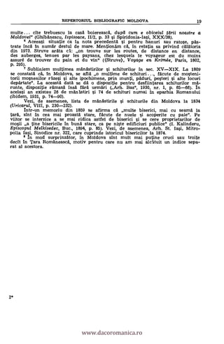 multe ... cite trebuescu la casé boiereascä, dupd cum e obiceiul tdrii noastre a
Moldovei" (Ghibänescu, Ispisoace, 11/2, p. 33 si Spiridonia-Iasi, XXX/38).
8 Aceeasi situatie ca la nota precedentà si pentru hanuri sau ratose, pas-
trate incä in numAr destul de mare. MentionAm c'é, in relatia sa privind célétoria
din 1973. Struve aräta cl: on trouve sur les routes, de distance en distance,
des auberges, tenues par les paysans, chez lesquels le voyageur est du moins
assuré de trouver du pain et du vin" ((Struve), Voyage en Krintée, Paris, 1802,
p. 295).
7 Subliniem multimea mänästirilor si schiturilor in sec. XVXIX. La 1809
se constaté cé, In Moldova, se allá o multime de schituri ..., fácute de mosteni-
torii mosnenilor eizesi si alte ipochimene, prin munti, péduri, pesteri si alte locuri
depärtate". La aceastä daté se dä o dispozitie pentru desfiintarea schiturilor mä-
runte, dispozitie rémasA ins& färä urmäri (Arh. Bas", 1930, nr. 1, p. 65-66). In
acelasi an existau 26 de män'istiri si 74 de schituri numai In eparhia Romanului
(ibidem, 1931, p. 74-90).
Vezi, de asemenea, lista de manastirile si schiturile din Moldova la 1834
(Uricarul, VIII, p. 230-232).
Intr-un memoriu din 1859 se afirma ea' multe biserici, mai cu seamä la
taré, slut in cea mai proastä stare, fäcute de nuele si acoperite cu paie". Pe
viitor se interzice a se mai ridica astfel de biserici s'i se cere proprietarilor de
m4i a tine bisericile in bunä stare, ca pe niste edificiuri publice" (I. Kalinderu,
Episcopul Melkisedec, Buc., 1894, p. 85). Vezi, de asemenea, Arh. St. Iasi, Mitro-
polia lap Sinodice nr. 322, care cuprinde istoricul bisericilor la 1874.
8 n mod surprinzator, in Moldova slut mult mai putine cruel sau troite
decit in Tara Roméneascä, rnotiv pentru care nu am mai alcituit un indice sepa-
rat al acestora.
2*
REPERTORML BIBLIOGRAFIC MOLDOVA 19
www.dacoromanica.ro
 