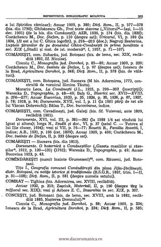 REPERTORIUL BIBLIOGRAFIC MOLDOVA 203
a lui Spiridon caminar); Anuar 1909, p. 380; Dict. Rom., II, p. 577-578
{bis. din 1790); Ghibanescu Gh., Trei texte slavone (Viitorul"Iasi, 1-15
dec. 1901) (de la bis. din Comanesti); AER, 1936, p. 174 (bis. din 1830);
Costachescu M., Doc. ,tefan, p. 110 (despre sat); Uricarul, VI, p. 189 (la
1334, 1/2 sat a lui C. Ghica logofkt), p. 218-1219 (doc.); Negruti Eeaterina,
Luptele parani/or de pe domeniul Ghica-Comeíne,sti in prima jumeitate a
sec. XIX (Studii si mat. de ist. moderna", I, 1957, p. 71-107).
COMANESTI, com. Suharau, jud. Botosani (bis. de lemn, sec. XIX, recia-
dita 1892, Sf. Nicolae).
Ciocoiu C., Monografia. jud. Dorohoi, p. 85-86; Anuar 1909, p. 339;
Costachescu M., Doc. inainte de .te fan, I, p. 97 (despre sat); Ionescu de
la Brad, Agricultura Dorohoi, p. 348; DicP. Rom., II, p. 578 (bis. de vala-
tuci).
COMANESTI, com. Botosana, jud. Suceava (M bis. Adormirea, 1772, con-
struita de vornicul Simion TOutu).
Morariu Leca, La Comiine$ti (J.L., 1925, p. 299-303 (inscriptii);
Werenka D., Topographie, p. 48-49; Bals G., Biserici sec. XVIIXVIII,
p. 276-277; Anuar Bucovina, 11923, p. 35, 1924, p. 35, 1926, p. 67, 1927,
p. 78; 1928, p. 94; Documente, XVII, vol. I, p. 11 (la 1601 parti de sat ale
lui Vascan Dobrenchi); Balan T., Doc. bucovinene, indice.
COMAINESTI, com. Cavadinesti, jud. Galati (bis. Sf. Voievozi, ante 1809,
recladita 1901).
Documente, XVI, vol. TII, p. 381-382 (la 1588 1/4 sat vinduta lui
Ignat l'i altora); Iorga N., Studii li doc., VI, p. 37 (satul C. Tutova al
lui Ilie clucer, 1694); vezi si VII, p. 76-77; Rosetti R., Familia Rosetti, I,
indice; A.B., 1931, p. 196 (cat. 1809); Anuar 1909, p. 466; Costachescu M.,
Doc. inainte de te fan, II, p. 333 (despre sat).
COMARESTI Suceava (bis. din 1812).
Documente. O hotarnicei a Cománegilor (Gazeta mazililor s'i raze-
silor", 1912, p. 130-131) (1762); Werenka D., Topographie, p. 49; Anuar
Bucovina 1923, p. 43.
COMINDARESTI (numit Inainte Grumezeni)93, com. Rauseni, jud. Boto-
sani.
Titu I., Geografia comunei Comindaresti din plasa Jifia-Stefeinegi,
distr. Boto$ani, cu notite istorice $i tradipiona/e (B.S.G.R., 1897, trim. III,
p. 31-108); Dic. Ram., II, p. 581 (despre numele satului).
COMRAT Tighina (bis. Adormirea, sec. XVIII, recladita).
Anuar 1922, p. 219; Zasciuk, Materbali, II, p. 190 (despre itrg la
Mijlocul sec. XIX); vezi si Arbore Z. C., Basarabia in. sec. XIX, p. 307.
CONCESTI, jud. Botosani (bis. de lemn, sec. XVIII, arsa la 1882, recia-
dita 1885, Nasterea Domnului).94
Ciocoiu C., Monografia jud. Dorohoi, p. 88; Anuar 1909, p. 334;
Ionescu de la Brad, Agricultura Dorohoi, p. 334; Dicp. Rom., II, p. 585;
www.dacoromanica.ro
 