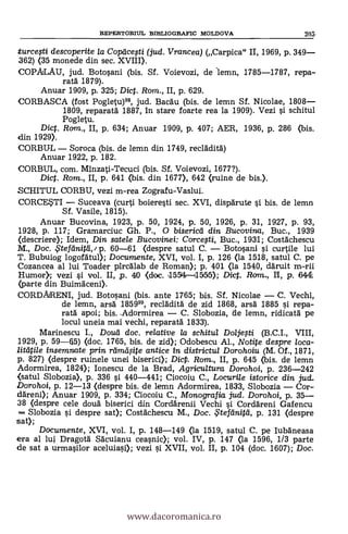 REPERTORIUL BIBLIOGRAFIC MOLDOVA 205
turcegi descoperiie la Copeice.sti (jud. Vrancea) (Carpica" II, 1969, P. 349-
362) (35 monede din sec. XVIII).
COPALAU, jud. Botosani (bis. Sf. Voievozi, de 'lemn, 1785-1787, repa-
rata 1879).
Anuar 1909, p. 325; Dic. Rom., II, p. 629.
CORBASCA (fost Pogletu)99, jud. Bacdu (bis. de lemn Sf. Nicolae, 1808-
1809, reparatä 1887, in stare foarte rea la 1909). Vezi i schitul
Pogletu.
Dic. Ram., II, p. 634; Anuar 1909, p. 407; AER, 1936, p. 286 (bis.
din 1929).
CORBUL - Soroca (bis. de lemn din 1749, recladitd)
Anuar 1922, p. 182.
CORBUL, com. Minzati-Tecuci (bis. Sf. Voievozi, 1677?).
Dict. Rom., II, p. 641 (bis. din 1677), 642 (ruine de bis.).
SCHITUL CORBU, vezi m-rea Zografu-Vaslui.
CORCEM - Suceava (curti boieresti sec. XVI, dispdrute si bis. de lemn
Sf. Vasile, 1815).
Anuar Bucovina, 1923, p. 50, 1924, P. 50, 1926, p. 31, 1927, P. 93,
1928, p. 117; Gramarciuc Gh. P., o bisericti din Bucovina, Buc., 1939
(descriere); Idem, Din satele Bucovinei: Corcegi, Buc., 1931; Costächescu
M., Doc. iteflinitd,/ p. 60-61 (despre satul C. - Botosani i curtile lui
T. Bubuiog logofdtul); Documente, XVI, vol. I, p. 126 (la 1518, satul C. pe
Cozancea al lui Toader pircalab de Roman); P. 401 (la 1540, däruit m-rii
Humor); vezi si vol. II, p. 40 (doc. ,15514 115510; Dicp. Rom., II, p. 6441
(parte din Buimaceni).
CORDARENI, jud. Botosani (bis. ante 1765; bis. Sf. Nicolae - C. Vechi,
de lemn, arsä 185999, recläditál de zid 1868, arsa 1885 si repa-
rata' apoi; bis..Adormirea - C. Slobozia, de lemn, ridicatd pe
locul uneia mai vechi, reparatä 1833).
Marinescu I., Doud doc, relative la schitul Doljegi (B.C.I., VIII,
1929, p. 59-0) (doc. 1765, bis. de zid); Odobescu Al., Notite despre loca-
litätile prin rameoite antice in districtul Dorohoiu (M. Of., 1871,
p. 827) (despre ruinele unei biserici); Dic. Rom., II, p. 645 (bis. de lemn
Adormirea, 1824); Ionescu de la Brad, Agricultura Dorohoi, p. 236-242
.(satul Slobozia), p. 336 si. 440-441; Ciocoiu C., Locuri/e istorice din jud.
Dorohoi, p. 12-13 (despre bis. de lemn Aclormirea, 1833, Slobozia - Cor-
ddreni); Anuar 1909, P. 334; Ciocoiu C., Monografia jud. Dorohoi, p. 35-
38 (despre cele doud biserici din CordArenii Vechi i Cordäreni Gafencu
Slobozia si despre sat); Costachescu M., Doc. L teftinitcl, P. 131 (despre
sat);
Documente, XVI, vol. I, p. 148-149 (la 1519, satul C. pe IubAneasa
era al lui Dragotd Sdcuianu ceasnic); vol. IV, p. 147 (la 1596, 1/3 parte
de sat a urmasilor aceluiasi); vezi si XVII, vol. II, p. 104 (doc. 1607); Doc.
www.dacoromanica.ro
 