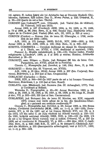 206 N. STOICESCII
rel. mirare, N, indice (párti ale lui Aristarho ban i Dionisie Hudici); Ghi-
banesou, Ispisoace, HM indice; Dan D., M-rea Plana, p. 223; Uricartd, X,
p. 99-100 (parte de sat a fam. TAutu).
CORDENI (sau Codregti)100, com. Oltenegti, jud. Vaslui (bis. de válätuci)
Sf. Voievozi, 1812 sau 1815).
Anuar 1909, p. 427 (Cordeni); AEH, 1934, p. 53, 1935, p. 70, 1936,
p. 73 gi 1936, p. 98; Diet. Ram., II, p. 646; Teodor Dan, Stipdturile arheo-
logice de la Cordeni (jud. Vaslui) (Mat. arh., IX, 1970, p. 325 gi urm.).
CORDUN (Cordon) - Roman (bis. de lemn Sf. Gheorghe, c. 1790, recia-
din de zid 1892-1894).
A.B., 1931, p. 175 (catagr. 1809); B.O.R., XIV, 1890-1891, p. 918;
Anuar 1909, p. 400; AER, 1936, p. 100; Dic. Ram., II, p. 646-647.
SCHITUL CORIBNITA - Cernauti (infiintat de razegii t. Giurgiuveanu
I. Tálutu, sec. XVIII, c. 1730, desfiintat i austrieci, 1783).
Pumnul A., Mofii/e meingstirefti, p. 130-131; Onciul Isidor, Fondul
religionariu (Candela", 1890, p. 2 i 206) gi extras; Hostiuc, Schiturile
Bucovinei, p. 38-39.
CORJAUTI, com. Hiligeu - Horia, jud. Botogani (M ibis. de lemn Cuy.
Paraschiva, sec. XVIII, adusä de la Pomirla).
Ciocoiu C., Monografia jud. Dorohoi, p. 146; Dict. Rom., II, p. 648.
CORJAIUTI - Hotin (bis. SI. Voievozi, sec. XVIII).
A.B., 1936, p. 35 (doc. 1814); Anuar 1922, p. 207 (bis. Corjeva); Bez-
viconi, Boierimea, I, p. 253 (sat al fam. Crupenschi).
CORLACAJU (Carlacdu) - Hotin..
DRH, XIX, p. 344-346 (la 1627 parte de sat a lui Ionagco Urmeziu);
Bezviconi, Boierirniea, I, p. 116 (sat al fam. Roset).
CORLATA, com. Mäiánegti, ju.d. Suceava (bis. Sf. Arhangheli, 1777). Vezi
Corlategti i Braegti.
Werenka D., Topographie, p. 49-50; Anuar Bucovina, 1923, p. 26,
1924, p. 26, 1926, p. 26, 1926, p. 58, 1927, p. 68, 1928, p. 80; Iorga N., Studii
doc., VII, p. 202-203, 225 (sat al fam. Cantacuzino).
CORLAfTENI, jud. Botogani (bis. de lemn Sf. Nicolae, sec. XIX, reparan.
1875; icoane mai vechi aduse de la bis. din endriceni-Gher-
ghel; gi o palanicA sau oentuie medievan).101
Ciocoiu C., Monografia jud. Dorohoi, p. 29; Anuar 1909, p. 334; Botez
Adrian, Corldtenii Dorohoiului (M.M., 1960, nr. 1-2, p. 100-109); Docu-
mente, XV, p. 62 (la 1487, sat al lui Ivanco Birlici); XVI, vol. III, p. 4
(la 1572, 1/2 din satul C. pe Jijia vindutá lui Albon vornic); p. 150-151
(la 1581, intarità aceluiagi Albon); DRH, XIX, p. 120-121 (la 1626, 1/4
de sat a lui Grigore Hruci vornic); vezi §1. indice; Uricarul, VI, p. 237 (la
1828, sal al vornicului N. Dimachi); VI, p. 283-284 (doc. 1812, C.-Iagi);
Di. Ram., II, p. 648-649; B.R., II, 1877, p. 91 (despre C.-Cá.'cáceni); Afe-
zdri din Mo/dova, p. 235 (descoperirile arheologice); vezi i S.C.I.V., 1953,
nr. 1-2, p. 394-408.
www.dacoromanica.ro
 