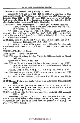 CORLATESTI Suceava. Vezi si Bräiesti s'i Corlata.
Documente, XVI, vol. II, p. 196-197 (la 1569 sat al nepotilor lui Ilias
paharnic); Stefanelli T. V., Documente din. vechiul ocol al C. Lungului mot-
dovenesc, Buc., 1915, p. 437-438 (doc. t1656, parte de sat a lui *tefan
Boul vornicul); Balan T., Doc. bucovinene (indice: C.Braiesti si Corla-
teleCorlata); Doc, rel. agrare, II, indice (Corlatele).
CORLAfTESTI, com. Bogclanestiln Tutova (bis. Nasterea Precistei
C. Noi, facuta de Catrina Roset, ante 1788, casele aceleasi si bis.
Sf. Voievozi C. Vechi, ante 1809).
A.B., 1935, p. 307 (diata din 1788); A.B., 1931, p. 199 (cat. 1809); An-
tonovici I., Doc. birlddene, I, p. 307 (bis. 1830); B.C.I., VIII, p. 89 (la 1767,
satul si bis. era al lui C. Roset); I.N., 1931, p. 140-141 (doc. 1793, sat al
lui I. Miclescu medelnicer).
CORNATEL, com. Urechesti, jud. Vrancea (bis. Sf. Arhangheli sau Sf. Ni-
colae, ante 1809, recladita 1913-1919).103
A.B., 1931, p. 187 (cat. 1809); Anuar 1909, p. 389-390 (bis. de nuiele
In stare rea); AER, 1936, p. 242; Milcovia", I, 1930, p. 18 (originea nume-
lui).
SCHITUL CORNEI, vezi Tifesti.
CORNESTI104 NeaMt. Vezi si Corni.
CORNETI, com. Miroslava, jud. Iasi105 (bis. din 1833, construita de Filaret
Beldiman).
Afeeiri din Moldova, p. 180-181.
CORNESTI Botosani (casele lui Iancu Canano postelnic, sec. XVIII;
ratos din aceeasi vreme si bis. din curtea boiereasca, Coborirea
Sf. Duh). Vezi s'i Corni.
Iorga N., Studii fi doc., XXI, p. 411-412, 429; Dic. Rom. II, p. 653.
CORNE$TI Orhei (bis. din sec. XVIII, in stare rea la inceputul sec. XIX
chid a fost reclädita din lemn).
A.B., 1936, p. 249; Bezviconi, Boierimea, I, p. 98 (sat al fam. Maca-
rescu).
CORNET, com. Poduri, jud. Bacau (bis. de lemn Adormirea, 1809, reparata
1907).
A.B., 1931, p. 180 (bis. sfintita 1809); B.O.R., XIV, 1890, p. 381 (bis.
din 1799); Anuar 1909, p. 379; AER, 1936, p. 175 (cloud bis. din 1826 si
1856); Dict. Rom., II, p. 654 (bis. din 1860).
CORNI, jud. Galati (bis. Sf. Voievozi, ante 1809, recladita 1844, reparata
1879 si 1897).
Documente, XVI, vol. II, p. 121-122 (la 1559 parti din satul C. pe
Siret ale lui Fetion vataf si rudelor sale); vezi si DRH, XIX, indice; Doc.
rel. agrare, II, indice (sat al lui Tudor vornic de poarta); A.B., 1931, p. 195
(cat. 1809); Anuar 1909, p. 465.
REPERTORIUL BIBLIOGRAFIC MOLDOVA 207
www.dacoromanica.ro
 