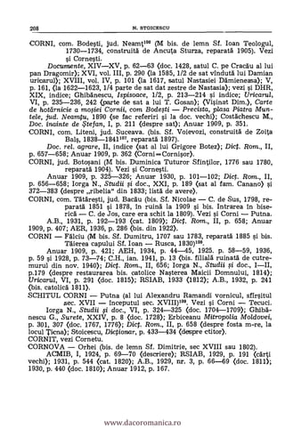 CORNI, com. Bodesti, jud. Neamt106 (M bis. de lemn Sf. loan Teologul,
1730-1734, construitá de Ancuta Sturza, reparatd 1905). Vezi
si Cornesti.
Documente, XIV-XV, p. 62-63 (doc. 1428, satul C. pe Cracdu al lui
pan Dragomir); XVI, vol. III, p. 290 (la 1585, 1/2 de sat vindutd lui Damian
uricarul); XVIII, vol. IV, p. 101 (la 1617, satul Nastasiei Ddmieneasa); V,
p. 161, (la 1622-1623, 1/4 parte de sat dat zestre de Nastasia); vezi si DHR,
XIX, indice; Ghibdnescu, Ispisoace, 1/2, p. 213-214 si indice; Uricarul,
VI, p. 235-236, 242 <parte de sat a lui T. Gosan); (Visinat Dim.), Carte
de hottírnicie a mo,siei Cornii, com Bode,sti - Precista, plasa Piatra Mun-
tele, jud. Neamtu, 1890 (se fac referiri si la doc. vechi); Costdchescu M.,
Doc. inainte de te fan, I, p. 211 (despre sat); Anuar 1909, p. 351.
CORNI, com. Liteni, jud. Suceava. (bis. Sf. Voievozi, construitä de Zoita
Bals, 1838-1841107, reparatd 1897).
Doc. rel. agrare, II, indice (sat al lui Grigore Botez); Dict. Rom., II,
p. 657-658; Anuar 1909, p. 362 (Corni -Cornisor).
CORNI, jud. Botosani (M bis. Duminica Tuturor Sfintilor, 1776 sau 1780,
reparatd 1904). Vezi s'i Cornesti.
Anuar 1909, p. 325-326; Anuar 1930, p. 101-102; Dic. Rom., II,
p. 656-658; Iorga N., Studii li doc., XXI, p. 189 (sat al fam. Canano) si
372-383 (despre ribelia" din 1833; lista' de avere).
CORNI, com. Tdtdresti, jud. Bacdu (bis. Sf. Nicolae - C. de Sus, 1798, re-
paratd 1851 si 1878, in ruina' la 1909 si bis. Intrarea in bise-
rica' - C. de Jos, care era schit la 1809). Vezi si Corni - Putna.
A.B., 1931, p. 192-193 (cat. 1809); Dict. Ram., II, p. 658; Anuar
1909, p. 407; AER, 1936, p. 286 (bis. din 1922).
CORNI - Fdlciu (M bis. Sf. Dumitru, 1707 sau 1783, reparatd 1885 si bis.
'Marea capului Sf. loan - Rusca, 1830)108.
Anuar 1909, p. 421; AEH, 1934, p. 44-45, 1925. p. 58-59, 1936,
p. 59 si 1928, p. 73-74; C.H., ian. 1941, p. 13 (bis. filiald ruinatd de cutre-
murul din nov. 1940); Dict. Ram., II, 656; Iorga N., Studii qi doc., I-II,
p.179 (despre restaurarea bis. catolice Nasterea Maicii Domnului, 1814);
Uricarul, VI, p. 291 (doc. 1815); RSIAB, 1933 (1812); A.B., 1932, p. 241
<bis. catolicd 1811).
SCHITUL CORNI - Putna (al lui Alexandru Ramandi vornicul, sfirsitul
sec. XVII - inceputul sec. XVIII)109. Vezi si Corni - Tecuci.
Iorga N., Studii fi, doc., VI, p. 324-325 (doc. 1704-1709); Ghibd-
nescu G., Surete, XXIV, p. 8 (doc. 1728); Erbiceanu Mitropo/ia Moldovei,
p. 301, 307 <doc. 1767, 1776); Dict. Rom., II, p. 658 (despre fosta m-re, la
locul Pena); Stoicescu, Dictionar, p. 433-434 (deSpre etitor).
CORNIT, vezi Cornetu.
CORNOVA - Orhei (bis. de lemn Sf. Dimitrie, sec XVIII sau 1802).
ACMIB, I, 1924, p. 69-70 (descriere); RSIAB, 1929, p. 191 (cdrti
vechi); 1931, p. 544 <cat. 1820); A.B., 1929, nr. 3, p. 66-69 (doc. 1811);
1930, p. 440 <doc. 1810); Anuar 1912, p. 167.
208 N. STOICESCU
www.dacoromanica.ro
 