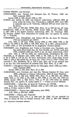REPERTORIUL ESIBLIOGRAFIC MOLDOVA 209
CORNU NEGRU, vezi Bivolari.
COROCAESTI, com. Veresti, jud. Botosani (bis. Sf. Treime, 1829 sau
1847, reparatd 1887).
Anuar 1909, p. 326; Anuar 1930, p. 102.
COROD, jud. Galati (la 1809, trei biserici: Adormirea, refacutd 1856, pe
locul uneia de lemn; Cuy. Paraschiva, refdcutä. 1847, arsd 1881
reparatà apoi si Sf. Voieyozi, refacutd 1875 pe locul unei bis.
de lemn).
A.B., 1931, p. 200 (cat. 1809); Dict. Rom., II, p. 665 (i. bis. Sf. loan
Botezdtorul, 1820, si Sf. Nicolae, 1818); Anuar 1909, p. 407; AER, 1936,
p. 287-288 si 311 (patru biserici: Adormirea, 1857, Sf. Voievozi 1865,
Sf. Nicolae, slabel", Cuy. Paraschiva in ruind); Doc. re/. agrare, II, indice
(C. - Tutova).
CORODESTI, com. Gherghesti, jud. Vaslui (M bis. de lemn Sf. Nicolae,
1743 sau Inceputul sec. XIX?)
A.B., 1931, p. 197 (cat. 1809); Anuar 1909, p. 430; AEH, 1934, p. 60,
1935, p. 79, 1936, p. 84, 1938, p. 126; Dic. Rom., II, p. 663; Dacoromania",
I, 1920-1921, p. 219 (Corodesti de la maghiarul coroda= spital).
COROIESTI, com. Bogdgnita, jud. Vaslui i Coroiesti, com. Coroiesti, ace-
lai (cloud sate) (bis. Sf. Trei Ierarhi, sec. XVIII, arsä ante
1723, reclädita 1800 sau 1812? si bis. de lemn Adormirea, 1751).
A.B., 1931, p. 199 (la 1809, bis. Adormirea); Costächescu M., Doc.
.5'tefeinitei, p. 25 (despre sat); AEH, 1934, p. 58, 1935, p. 70 si 79, 1936,
p. 84 si 1938, p. 127 (si bis, de lemn Adormirea, 1751; cloud sate); Anuar
1909, p. 429 si 430 (cloud bis. de lemn din 1710-1712 i 1750-1751); An-
tonovici I., Doc. birltidene, III, p. 138 si urm. (doc. ref. la sat, printre care
si un doc. din 1723 amintind de arderea bis); Dic. Rom., II, p. 665.
COROIU - Cälugäreni-Neamt (M bis. Sf. Gheorghe, 1818-1824 sau 1808--
1812, reparat5. 1885).
Anuar 1909, p. 353; Dic. Rom., II, p. 666.
COROPCENI, com. Ciortesti, jud. Iai (bis. nierea Capului SI. loan, ante
1809, refäcutd cu hramul Adormirea, 1845 de Loan Beceriu).
A.B., 1931, p. 202 (cat. 1809); Dict. Rom., II, p. 666 (bis. din 1845);
AEH, 1934, p. 74, 1935, p. 99, 1936, p. 109, 1938, p. 171 (bis. din 1796 sau
1850); Anuar 1909, p. 438; B.C.I., VIII, p. 87 (la 1765 satul lui Stefan
Ruset); Doc. rel. agrare, II, indice (satul C. - Vaslui al m-rii Bdrboi).
COROPCENI - Orhei (bis. de lemn SI. Voievozi, sec. XVIII).
Saya, Doc. Orhei, indice; RSIAB, 1930, p. 251-252 (cat. 1820); A.B.,
1935, p. 21 (bis. veche la 1817).
COROPCESTI - Tutova (bis. Adormirea, ante 1809).
A.B., 1931, p. 200 (cat. 1809).
COROTENI - Fälciu, jud. Vrancea?
Documente, XVI, vol. I, p. 446-447 (la 1546, 1/2 sat vindutd lui
Olan si altora de fiul lui Hrand vornic); I.N., 1924, p. 286-287 (despre
14 - Repertorlul bibdografic Moldova
www.dacoromanica.ro
 